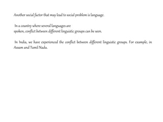 Another social factor that may lead to social problem is language.
In a country where several languages are
spoken, conflict between different linguistic groups can be seen.
In India, we have experienced the conflict between different linguistic groups. For example, in
Assam and Tamil Nadu.
 