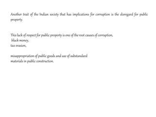 Another trait of the Indian society that has implications for corruption is the disregard for public
property.
This lack of respect for public property is one of the root causes of corruption,
black money,
tax evasion,
misappropriation of public goods and use of substandard
materials in public construction.
 