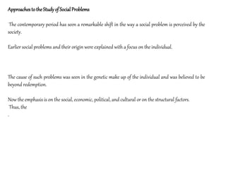 Approachesto theStudyof SocialProblems
The contemporary period has seen a remarkable shift in the way a social problem is perceived by the
society.
Earlier social problems and their origin were explained with a focus on the individual.
The cause of such problems was seen in the genetic make up of the individual and was believed to be
beyond redemption.
Now the emphasis is on the social, economic, political, and cultural or on the structural factors.
Thus, the
.
 
