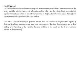 MarxistApproach
The Marxists believe that in all societies except the primitive societies and in the Communist societies, the
society is divided into two classes---the ruling class and the ruled class. The ruling class is a minority but
exploits the ruled class who is in majority. For example, in the feudal society, lords exploit their serfs. In
capitalist society, the capitalists exploit their workers.
This leads to a fundamental conflict of interest between these two classes since, one gains at the expense of
the other. So all these societies contain some basic contradictions. Therefore, they cannot survive in their
existing form. According to the Marxists, the social problems in the society are due to contradictions
inherent in the system itself.
 