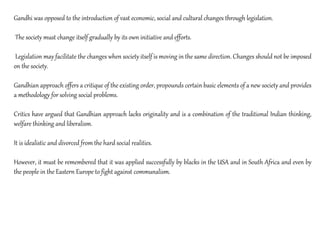 Gandhi was opposed to the introduction of vast economic, social and cultural changes through legislation.
The society must change itself gradually by its own initiative and efforts.
Legislation may facilitate the changes when society itself is moving in the same direction. Changes should not be imposed
on the society.
Gandhian approach offers a critique of the existing order, propounds certain basic elements of a new society and provides
a methodology for solving social problems.
Critics have argued that Gandhian approach lacks originality and is a combination of the traditional Indian thinking,
welfare thinking and liberalism.
It is idealistic and divorced from the hard social realities.
However, it must be remembered that it was applied successfully by blacks in the USA and in South Africa and even by
the people in the Eastern Europe to fight against communalism.
 