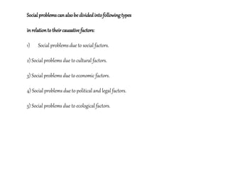 Socialproblemscanalsobedividedintofollowingtypes
inrelationto theircausativefactors:
1) Social problems due to social factors.
2) Social problems due to cultural factors.
3) Social problems due to economic factors.
4) Social problems due to political and legal factors.
5) Social problems due to ecological factors.
 