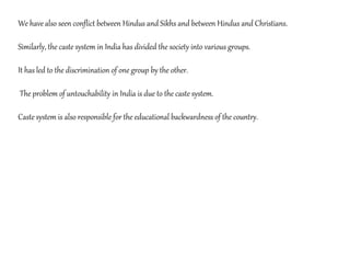 We have also seen conflict between Hindus and Sikhs and between Hindus and Christians.
Similarly, the caste system in India has divided the society into various groups.
It has led to the discrimination of one group by the other.
The problem of untouchability in India is due to the caste system.
Caste system is also responsible for the educational backwardness of the country.
 