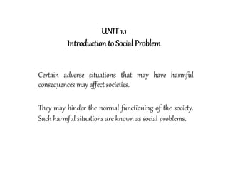 UNIT 1.1
Introduction to Social Problem
Certain adverse situations that may have harmful
consequences may affect societies.
They may hinder the normal functioning of the society.
Such harmful situations are known as social problems.
 