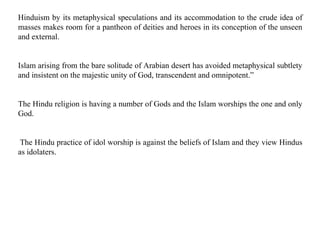Hinduism by its metaphysical speculations and its accommodation to the crude idea of
masses makes room for a pantheon of deities and heroes in its conception of the unseen
and external.
Islam arising from the bare solitude of Arabian desert has avoided metaphysical subtlety
and insistent on the majestic unity of God, transcendent and omnipotent.”
The Hindu religion is having a number of Gods and the Islam worships the one and only
God.
The Hindu practice of idol worship is against the beliefs of Islam and they view Hindus
as idolaters.
 