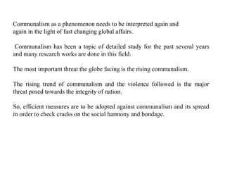 Communalism as a phenomenon needs to be interpreted again and
again in the light of fast changing global affairs.
Communalism has been a topic of detailed study for the past several years
and many research works are done in this field.
The most important threat the globe facing is the rising communalism.
The rising trend of communalism and the violence followed is the major
threat posed towards the integrity of nation.
So, efficient measures are to be adopted against communalism and its spread
in order to check cracks on the social harmony and bondage.
 