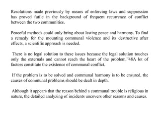 Resolutions made previously by means of enforcing laws and suppression
has proved futile in the background of frequent recurrence of conflict
between the two communities.
Peaceful methods could only bring about lasting peace and harmony. To find
a remedy for the mounting communal violence and its destructive after
effects, a scientific approach is needed.
There is no legal solution to these issues because the legal solution touches
only the externals and cannot reach the heart of the problem.”48A lot of
factors constitute the existence of communal conflict.
If the problem is to be solved and communal harmony is to be ensured, the
causes of communal problems should be dealt in depth.
Although it appears that the reason behind a communal trouble is religious in
nature, the detailed analyzing of incidents uncovers other reasons and causes.
 