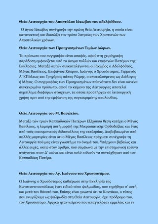 Θεία Λειτουργία του Αποστόλου Ιάκωβου του αδελφόθεου.
Ο άγιος Ιάκωβος συνέγραψε την πρώτη θεία Λειτουργία, η οποία είναι
κατανυκτική και διασώζει τον τρόπο λατρείας των Χριστιανών των
Αποστολικών χρόνων.
Θεία Λειτουργία των Προηγιασμένων Τιμίων Δώρων.
Το πρόσωπο του συγγραφέα είναι ασαφές, αφού στη χειρόγραφη
παράδοση εμφανίζεται υπό το όνομα πολλών και επιφανών Πατέρων της
Εκκλησίας. Μεταξύ αυτών συγκαταλέγονται οι Ιάκωβος ο Αδελφόθεος,
Μέγας Βασίλειος, Επιφάνιος Κύπρου, Ιωάννης ο Χρυσόστομος, Γερμανός
Α’ ΚΠόλεως και Γρηγόριος πάπας Ρώμης, ο αποκαλούμενος ως Διάλογος
ή Μέγας. Ο συγγραφέας των Προηγιασμένων πιθανότατα δεν είναι κανένα
συγκεκριμένο πρόσωπο, αφού το κείμενο της Λειτουργίας αποτελεί
συμπίλημα διαφόρων στοιχείων, τα οποία προϋπήρχαν σε λειτουργική
χρήση πριν από την εμφάνιση της συγκεκριμένης ακολουθίας.
Θεία Λειτουργία του Μ. Βασιλείου.
Μεταξύ τών τριών Καππαδοκών Πατέρων Εξέχουσα θέση κατέχει ο Μέγας
Βασίλειος, η λαμπρή αυτή μορφή της Μικρασιατικής Ορθοδοξίας και ένας
από τούς οικουμενικούς διδασκάλους της εκκλησίας. Διαβεβαιωμένο από
πολλές μαρτυρίες είναι ότι ο Μέγας Βασίλειος πράγματι συνέγραψε τη
Λειτουργία πού μας είναι γνωστή με το όνομά του. Υπάρχουν βεβαίως και
άλλες ευχές, οκτώ στον αριθμό, πού σύμφωνα με την επιστημονική έρευνα
ανάγονται στον Δ’ αιώνα και είναι πολύ πιθανόν να συντάχθηκαν από τον
Καππαδόκη Πατέρα.
Θεία Λειτουργία του Αγ. Ιωάννου του Χρυσοστόμου.
Ο Ιωάννης ο Χρυσόστομος καθιέρωσε στην Εκκλησία της
Κωνσταντινουπόλεως έναν ειδικό τύπο ψαλμωδίας, που τηρήθηκε σ’ αυτή
και μετά τον θάνατό του. Επίσης είναι γνωστό ότι το Κοντάκιο, ο τύπος
που γνωρίζουμε ως ψαλμωδία στη Θεία Λειτουργία, έχει πρόδρομο του,
τον Χρυσόστομο. Αρχικά ήταν κείμενο που απαγγελόταν εμμελώς και εν
 