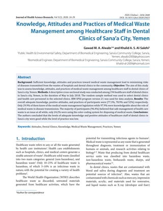 Knowledge, Attitudes and Practices of Medical Waste
Management among Healthcare Staff in Dental
Clinics of Sana’a City, Yemen
Gawad M. A. Alwabr1
* and Khalid A. S. Al-Salehi2
1
Public Health & Environmental Safety, Department of Biomedical Engineering, Sana’a Community College, Sana’a,
Yemen; alwabr2000@yahoo.com
2
Biomedical Engineer, Department of Biomedical Engineering, Sana’a Community College, Sana’a, Yemen;
khalid-al-2009@hotmail.com
Abstract
Background: Sufficient knowledge, attitudes and practices toward medical waste management lead to minimizing risks
of diseases transmitted from the wastes of hospitals and dental clinics to the community. Objective: The aim of this study
was to assess knowledge, attitudes, and practices of medical waste management among healthcare staff in dental clinics of
Sana’a city, Yemen. Methods: A descriptive cross-sectional study was conducted among 194 healthcare staff of dental clinics
in Sana’a city, Yemen, in the duration of May to July 2018. The random sample method was used to select dental clinics
and health care personnel in the selected clinics. IBM SPSS program version 21 was used for data analysis. Results: The
overall adequate knowledge, positive attitudes, and practices of participants were (77.3%, 78.9% and 52%) respectively.
Only 29.9% of them knew of the medical waste management legislation while 97.9% were knowledgeable about the role of
medical waste in disease transmission. The majority of participants (96.4%) believed that safe management of health care
waste is an issue at all while, only 24.2% were using the color-coding system for disposing of medical waste. Conclusions:
The authors concluded that the levels of adequate knowledge and positive attitudes of healthcare staff of dental clinics in
Sana’a city were good while the level of practice was low.
Keywords: Attitudes, Dental Clinics, Knowledge, Medical Waste Management, Practices, Yemen
1. Introduction
Healthcare waste refers to any or all the waste generated
by health care institutions1
. Health care establishments
such as hospitals, clinics, and medical centers generate a
sizable amount of waste2
.Healthcare solid waste classified
into two main categories: general (non-hazardous), and
hazardous waste3
. Only 10–25% of healthcare waste is
hazardous, of which 5–10% is an infectious waste in
nature, with the potential for creating a variety of health
problems4
.
The World Health Organization (WHO) describes
healthcare waste as discarded, untreated materials
generated from healthcare activities, which have the
potential for transmitting infectious agents to humans5
.
Medical waste is represented as any waste that is generated
throughout diagnosis, treatment or immunization of
humans or animals, and research activities relating to
biology6–8
. Waste that producing from dental healthcare
service units was classified into hazardous waste,
non-hazardous waste, biohazards waste, sharps, and
pharmaceutical wastes7,8
.
In dental clinics, wastes that are contaminated with
blood and saliva during diagnosis and treatment are
potential sources of infection9
. Also, wastes that are
contaminated with chemicals such as mercury, impression
materials, acrylic, and materials used for restorative,
and liquid wastes such as X-ray (developer and fixer)
Journal of Health Science Research, Vol 5(2), 2020, 24-29
ISSN (Online) : 2456-2688
DOI: 10.18311/jhsr/2020/25023
*Author for correspondence
 