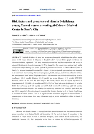 ISSN 2449-8947 MicroMedicine Original Article
MicroMedicine 2020; 8(1): 12-21
DOI: http://dx.doi.org/10.5281/zenodo.3744221
Risk factors and prevalence of vitamin D deficiency
among Yemeni women attending Al-Zahrawi Medical
Center in Sana'a City
Gawad M. A. Alwabr1
*, Ahmad Y. A. Al-Wadhaf2
1
Department of Biomedical Engineering, Sana'a Community College, Sana'a, Yemen
2
Al-Zahrawi Medical Center, Ministry of Public Health, Sana'a, Yemen
* Correspondence: Phone: 00967777160932; E-mail: alwabr2000@yahoo.com
Received: 29 January 2020; Revised submission: 15 March 2020; Accepted: 28 March 2020
http://www.journals.tmkarpinski.com/index.php/mmed
Copyright: © The Author(s) 2020. Licensee Joanna Bródka, Poland. This article is an open access article distributed under the
terms and conditions of the Creative Commons Attribution (CC BY) license (http://creativecommons.org/licenses/by/4.0/)
ABSTRACT: Vitamin D deficiency is taken into account a serious public unhealthiness that affects people
across all life stages. Vitamin D deficiency is thought to affect over one billion people worldwide and
currently considered a pandemic. This study aimed to determine the prevalence and assess risk factors of
vitamin D deficiency in Yemeni women aged 15-75 in Sana'a City. The present cross-sectional study used a
convenience sample of ninety-four women aged 15-75 years and conducted in Al-Zahrawi Medical Center in
Sana'a City between August and November 2018. Serum 25-hydroxyvitamin D concentrations were measured
in all participants after recruiting their sociodemographics, health, lifestyle, multivitamin and dietary intakes,
and anthropometric data. Serum 25-hydroxyvitamin D concentrations were defined as normal (>30 ng/mL),
insufficiency (20-30 ng/mL), deficiency (10-20 ng/mL), and severe deficiency (<10 ng/mL). IBM SPSS
Statistics version 20 was used for data analysis. The results showed that the overall prevalence of
hypovitaminosis D (25(OH)D <30 ng/mL) was 87.2%; 23.4% of them had severe deficiency (˂10 ng/mL),
31.9% had deficiency (≥10-<20 ng/mL), and 31.9% had vitamin D insufficiency (≥20-<30 ng/mL).
Symptoms of vitamin D deficiency and smoking were statistically associated with vitamin D status (P= 0.001
and 0.031), respectively. Therefore, it can be concluded that there are alarming levels of vitamin D deficiency
in a sample of Yemeni women. There is an urgent need for intervention programs to increase vitamin D
concentrations of these women. Also, many efforts must begin to prevent health effects related to vitamin D
deficiency.
Keywords: Vitamin D deficiency; Prevalence; Risk factors; Sana'a; Yemen.
1. INTRODUCTION
Over the past decade, vitamin D has attracted higher levels of interest than the other micronutrient
among researchers in the fields of health and biomedicine [1]. The level of vitamin D is regulated by the
interaction of varied factors, as well as intestinal absorption, renal function, blood calcium level, and
parathyroid hormone [2]. The hormonally active form of vitamin D, 1,25-dihydroxyvitamin D3
 