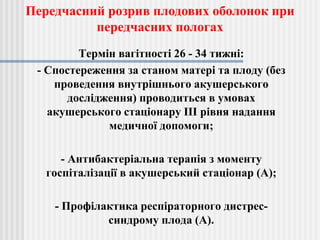 Термін вагітності 26 - 34 тижні:
- Спостереження за станом матері та плоду (без
проведення внутрішнього акушерського
дослідження) проводиться в умовах
акушерського стаціонару III рівня надання
медичної допомоги;
- Антибактеріальна терапія з моменту
госпіталізації в акушерський стаціонар (A);
- Профілактика респіраторного дистрес-
синдрому плода (A).
Передчасний розрив плодових оболонок при
передчасних пологах
 
