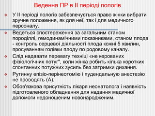  У II періоді пологів забезпечується право жінки вибрати
зручне положення, як для неї, так і для медичного
персоналу.
 Ведеться спостереження за загальним станом
породіллі, гемодинамічними показниками, станом плода
- контроль серцевої діяльності плода кожні 5 хвилин,
просуванням голівки плоду по родовому каналу.
 Слід надавати перевагу техніці «не керованих
фізіологічних потуг", коли жінка робить кілька коротких
спонтанних потужних зусиль без затримки дихання.
 Рутинну епізіо-перінеотомію і пудендальную анестезію
не проводять (A).
 Обов'язкова присутність лікаря неонатолога і наявність
підготовленого обладнання для надання медичної
допомоги недоношеним новонародженим.
Ведення ПР в II періоді пологів
 