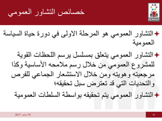 27
6
-
7
‫يوليوز‬
2017
‫العمومي‬ ‫التشاور‬ ‫خصائص‬

‫السي‬ ‫حياة‬ ‫دورة‬ ‫في‬ ‫االولى‬ ‫المرحلة‬ ‫هو‬ ‫العمومي‬ ‫التشاور‬
‫اسة‬
‫العمومية‬

‫الق‬ ‫اللحظات‬ ‫يرسم‬ ‫بمسلسل‬ ‫يتعلق‬ ‫العمومي‬ ‫التشاور‬
‫وية‬
‫وكذا‬ ‫األساسية‬ ‫مالمحه‬ ‫رسم‬ ‫خالل‬ ‫من‬ ‫العمومي‬ ‫للمشروع‬
‫للفرص‬ ‫الجماعي‬ ‫االستشعار‬ ‫خالل‬ ‫ومن‬ ‫وهويته‬ ‫مرجعيته‬
‫تحقيقه؛‬ ‫سبل‬ ‫تعترض‬ ‫قد‬ ‫التي‬ ‫والتحديات‬

‫العم‬ ‫السلطات‬ ‫بواسطة‬ ‫تحقيقه‬ ‫يتم‬ ‫العمومي‬ ‫التشاور‬
‫ومية‬
 