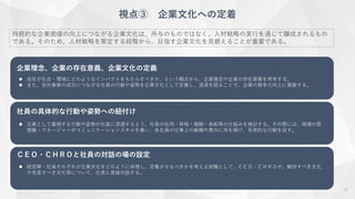 視点③ 企業文化への定着
持続的な企業価値の向上につながる企業文化は、所与のものではなく、人材戦略の実行を通じて醸成されるもの
である。そのため、人材戦略を策定する段階から、目指す企業文化を見据えることが重要である。
企業理念、企業の存在意義、企業文化の定義
 自社が社会・環境にどのようなインパクトをもたらすべきか、という観点から、企業理念や企業の存在意義を再考する。
 また、自社事業の成功につながる社員の行動や姿勢を企業文化として定義し、浸透を図ることで、企業の競争力向上に貢献する。
社員の具体的な行動や姿勢への紐付け
 企業として重視する行動や姿勢が社員に浸透するよう、社員の任用・昇格・報酬・表彰等の仕組みを検討する。その際には、現場の管
理職・マネージャーがコミュニケーションスキルを養い、各社員の仕事上の動機や意向に耳を傾け、自発的な行動を促す。
ＣＥＯ・ＣＨＲＯと社員の対話の場の設定
 経営陣・社員それぞれが企業文化をどのように体現し、定着させるべきかを考える契機として、ＣＥＯ・ＣＨＲＯが、維持すべき文化
や見直すべき文化等について、社員と直接対話する。
11
 