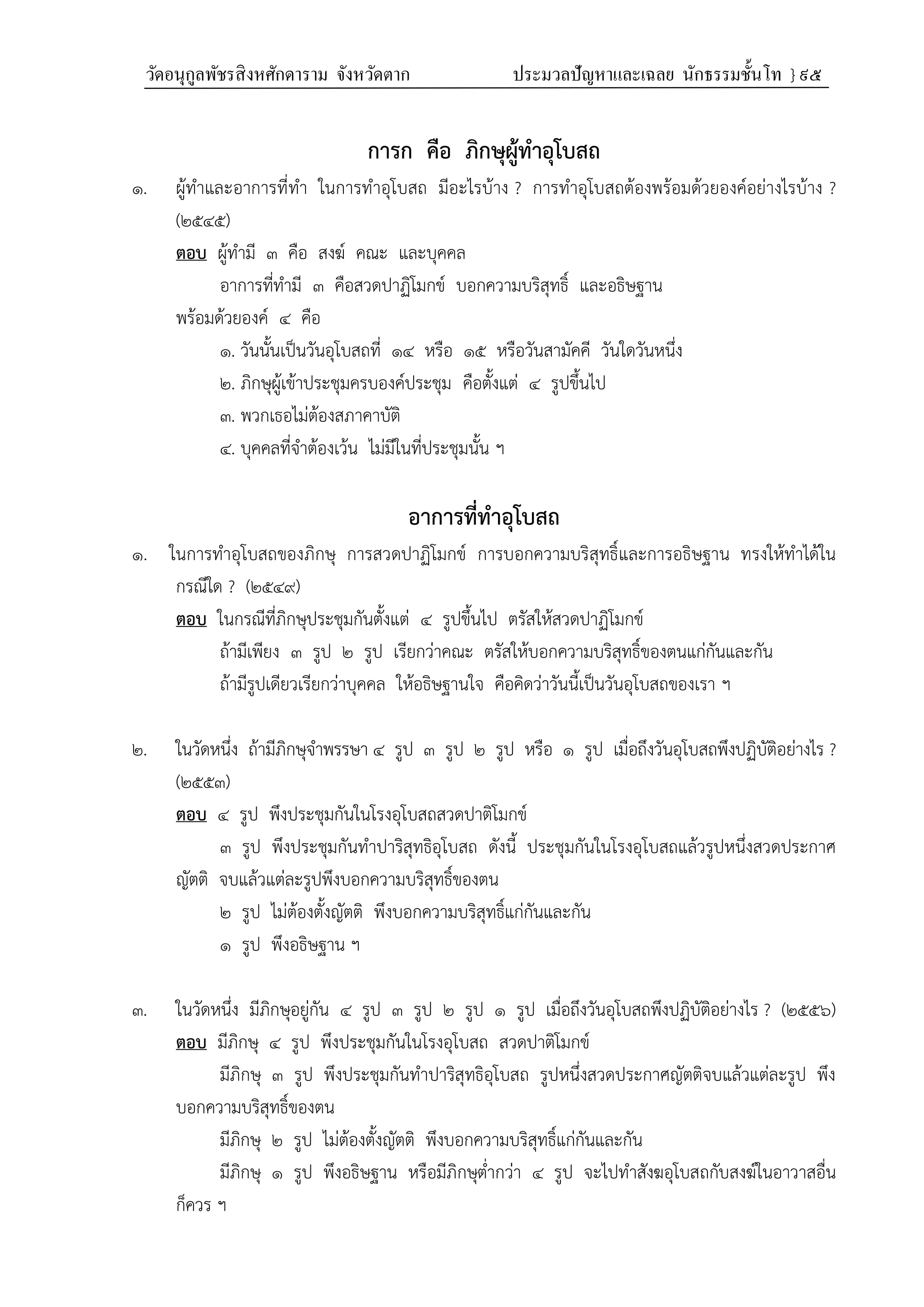 วัดอนุกูลพัชรสิงหศักดาราม จังหวัดตาก ประมวลปัญหาและเฉลย นักธรรมชั้นโท } ๙๕
การก คือ ภิกษุผู้ทําอุโบสถ
๑. ผู้ทำและอาการที่ทำ ในการทำอุโบสถ มีอะไรบ้าง ? การทำอุโบสถต้องพร้อมด้วยองค์อย่างไรบ้าง ?
(๒๕๔๕)
ตอบ ผู้ทำมี ๓ คือ สงฆ์ คณะ และบุคคล
อาการที่ทำมี ๓ คือสวดปาฏิโมกข์ บอกความบริสุทธิ์ และอธิษฐาน
พร้อมด้วยองค์ ๔ คือ
๑. วันนั้นเป็นวันอุโบสถที่ ๑๔ หรือ ๑๕ หรือวันสามัคคี วันใดวันหนึ่ง
๒. ภิกษุผู้เข้าประชุมครบองค์ประชุม คือตั้งแต่ ๔ รูปขึ้นไป
๓. พวกเธอไม่ต้องสภาคาบัติ
๔. บุคคลที่จำต้องเว้น ไม่มีในที่ประชุมนั้น ฯ
อาการที่ทําอุโบสถ
๑. ในการทำอุโบสถของภิกษุ การสวดปาฏิโมกข์ การบอกความบริสุทธิ์และการอธิษฐาน ทรงให้ทำได้ใน
กรณีใด ? (๒๕๔๙)
ตอบ ในกรณีที่ภิกษุประชุมกันตั้งแต่ ๔ รูปขึ้นไป ตรัสให้สวดปาฏิโมกข์
ถ้ามีเพียง ๓ รูป ๒ รูป เรียกว่าคณะ ตรัสให้บอกความบริสุทธิ์ของตนแก่กันและกัน
ถ้ามีรูปเดียวเรียกว่าบุคคล ให้อธิษฐานใจ คือคิดว่าวันนี้เป็นวันอุโบสถของเรา ฯ
๒. ในวัดหนึ่ง ถ้ามีภิกษุจำพรรษา ๔ รูป ๓ รูป ๒ รูป หรือ ๑ รูป เมื่อถึงวันอุโบสถพึงปฏิบัติอย่างไร ?
(๒๕๕๓)
ตอบ ๔ รูป พึงประชุมกันในโรงอุโบสถสวดปาติโมกข์
๓ รูป พึงประชุมกันทำปาริสุทธิอุโบสถ ดังนี้ ประชุมกันในโรงอุโบสถแล้วรูปหนึ่งสวดประกาศ
ญัตติ จบแล้วแต่ละรูปพึงบอกความบริสุทธิ์ของตน
๒ รูป ไม่ต้องตั้งญัตติ พึงบอกความบริสุทธิ์แก่กันและกัน
๑ รูป พึงอธิษฐาน ฯ
๓. ในวัดหนึ่ง มีภิกษุอยู่กัน ๔ รูป ๓ รูป ๒ รูป ๑ รูป เมื่อถึงวันอุโบสถพึงปฏิบัติอย่างไร ? (๒๕๕๖)
ตอบ มีภิกษุ ๔ รูป พึงประชุมกันในโรงอุโบสถ สวดปาติโมกข์
มีภิกษุ ๓ รูป พึงประชุมกันทำปาริสุทธิอุโบสถ รูปหนึ่งสวดประกาศญัตติจบแล้วแต่ละรูป พึง
บอกความบริสุทธิ์ของตน
มีภิกษุ ๒ รูป ไม่ต้องตั้งญัตติ พึงบอกความบริสุทธิ์แก่กันและกัน
มีภิกษุ ๑ รูป พึงอธิษฐาน หรือมีภิกษุต่ำกว่า ๔ รูป จะไปทำสังฆอุโบสถกับสงฆ์ในอาวาสอื่น
ก็ควร ฯ
 