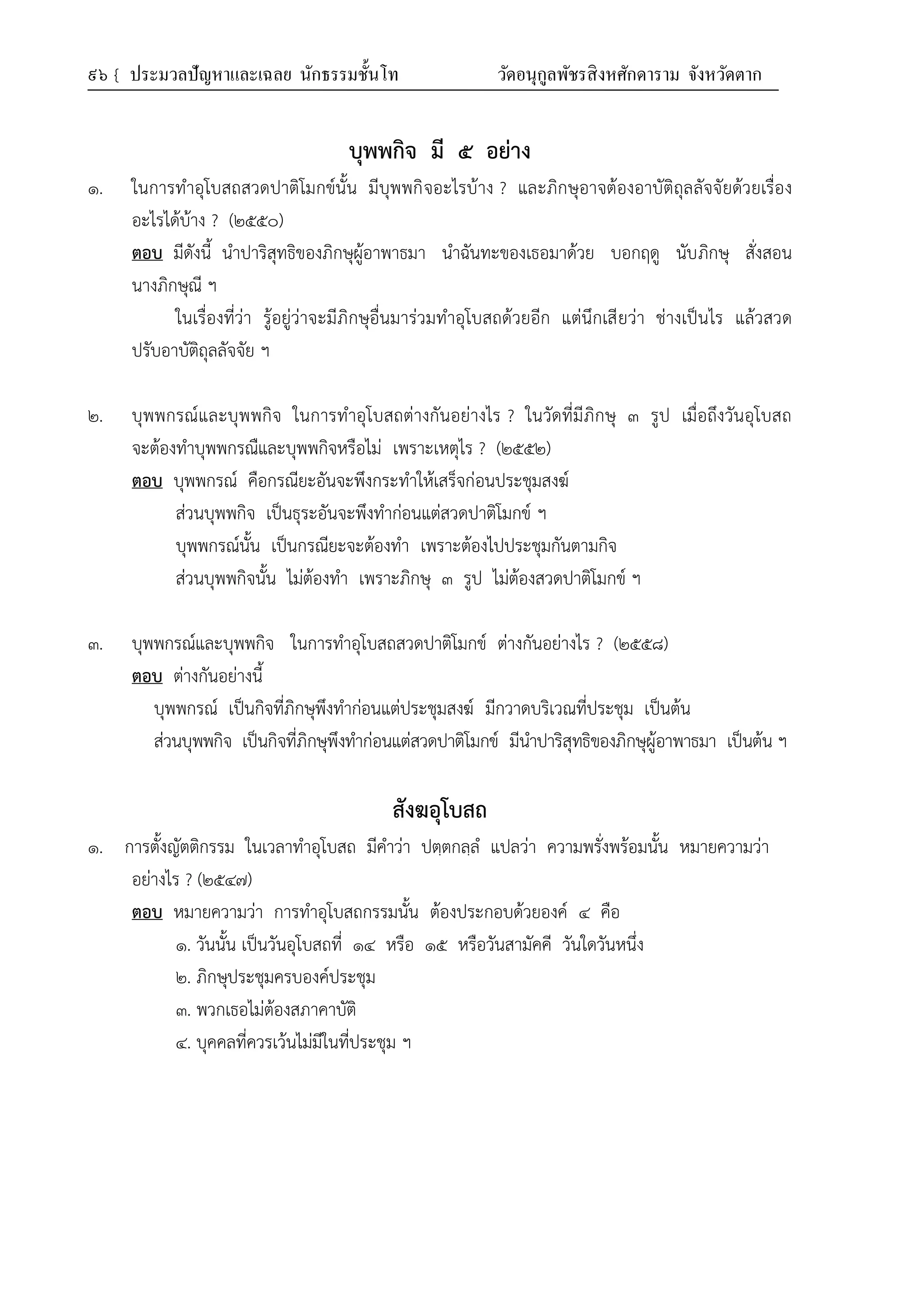 ๙๖ { ประมวลปัญหาและเฉลย นักธรรมชั้นโท วัดอนุกูลพัชรสิงหศักดาราม จังหวัดตาก
บุพพกิจ มี ๕ อย่าง
๑. ในการทำอุโบสถสวดปาติโมกข์นั้น มีบุพพกิจอะไรบ้าง ? และภิกษุอาจต้องอาบัติถุลลัจจัยด้วยเรื่อง
อะไรได้บ้าง ? (๒๕๕๐)
ตอบ มีดังนี้ นำปาริสุทธิของภิกษุผู้อาพาธมา นำฉันทะของเธอมาด้วย บอกฤดู นับภิกษุ สั่งสอน
นางภิกษุณี ฯ
ในเรื่องที่ว่า รู้อยู่ว่าจะมีภิกษุอื่นมาร่วมทำอุโบสถด้วยอีก แต่นึกเสียว่า ช่างเป็นไร แล้วสวด
ปรับอาบัติถุลลัจจัย ฯ
๒. บุพพกรณ์และบุพพกิจ ในการทำอุโบสถต่างกันอย่างไร ? ในวัดที่มีภิกษุ ๓ รูป เมื่อถึงวันอุโบสถ
จะต้องทำบุพพกรณืและบุพพกิจหรือไม่ เพราะเหตุไร ? (๒๕๕๒)
ตอบ บุพพกรณ์ คือกรณียะอันจะพึงกระทำให้เสร็จก่อนประชุมสงฆ์
ส่วนบุพพกิจ เป็นธุระอันจะพึงทำก่อนแต่สวดปาติโมกข์ ฯ
บุพพกรณ์นั้น เป็นกรณียะจะต้องทำ เพราะต้องไปประชุมกันตามกิจ
ส่วนบุพพกิจนั้น ไม่ต้องทำ เพราะภิกษุ ๓ รูป ไม่ต้องสวดปาติโมกข์ ฯ
๓. บุพพกรณ์และบุพพกิจ ในการทำอุโบสถสวดปาติโมกข์ ต่างกันอย่างไร ? (๒๕๕๘)
ตอบ ต่างกันอย่างนี้
บุพพกรณ์ เป็นกิจที่ภิกษุพึงทำก่อนแต่ประชุมสงฆ์ มีกวาดบริเวณที่ประชุม เป็นต้น
ส่วนบุพพกิจ เป็นกิจที่ภิกษุพึงทำก่อนแต่สวดปาติโมกข์ มีนำปาริสุทธิของภิกษุผู้อาพาธมา เป็นต้น ฯ
สังฆอุโบสถ
๑. การตั้งญัตติกรรม ในเวลาทำอุโบสถ มีคำว่า ปตฺตกลฺลํ แปลว่า ความพรั่งพร้อมนั้น หมายความว่า
อย่างไร ? (๒๕๔๗)
ตอบ หมายความว่า การทำอุโบสถกรรมนั้น ต้องประกอบด้วยองค์ ๔ คือ
๑. วันนั้น เป็นวันอุโบสถที่ ๑๔ หรือ ๑๕ หรือวันสามัคคี วันใดวันหนึ่ง
๒. ภิกษุประชุมครบองค์ประชุม
๓. พวกเธอไม่ต้องสภาคาบัติ
๔. บุคคลที่ควรเว้นไม่มีในที่ประชุม ฯ
 