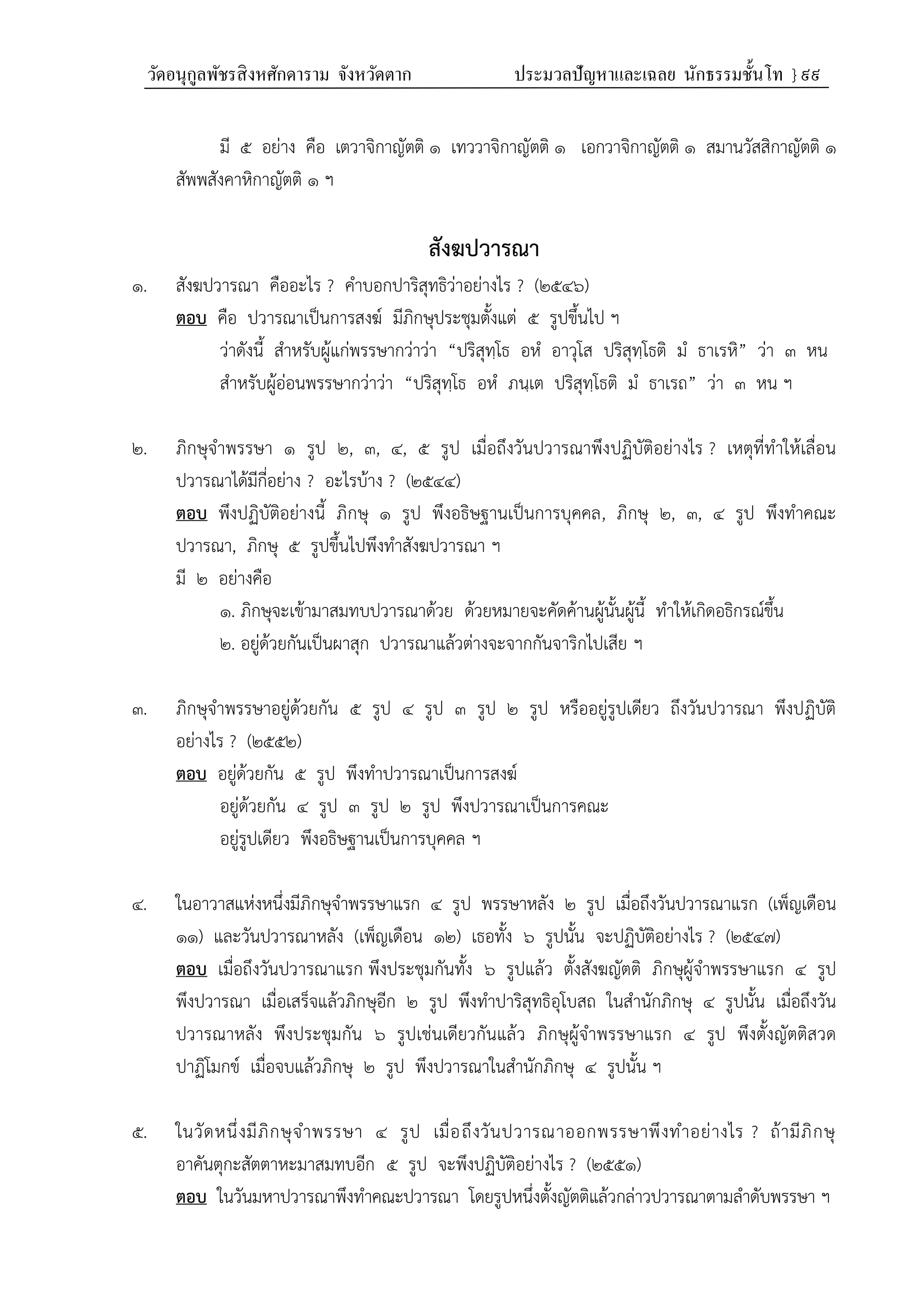 วัดอนุกูลพัชรสิงหศักดาราม จังหวัดตาก ประมวลปัญหาและเฉลย นักธรรมชั้นโท } ๙๙
มี ๕ อย่าง คือ เตวาจิกาญัตติ ๑ เทววาจิกาญัตติ ๑ เอกวาจิกาญัตติ ๑ สมานวัสสิกาญัตติ ๑
สัพพสังคาหิกาญัตติ ๑ ฯ
สังฆปวารณา
๑. สังฆปวารณา คืออะไร ? คำบอกปาริสุทธิว่าอย่างไร ? (๒๕๔๖)
ตอบ คือ ปวารณาเป็นการสงฆ์ มีภิกษุประชุมตั้งแต่ ๕ รูปขึ้นไป ฯ
ว่าดังนี้ สำหรับผู้แก่พรรษากว่าว่า “ปริสุทฺโธ อหํ อาวุโส ปริสุทฺโธติ มํ ธาเรหิ” ว่า ๓ หน
สำหรับผู้อ่อนพรรษากว่าว่า “ปริสุทฺโธ อหํ ภนฺเต ปริสุทฺโธติ มํ ธาเรถ” ว่า ๓ หน ฯ
๒. ภิกษุจำพรรษา ๑ รูป ๒, ๓, ๔, ๕ รูป เมื่อถึงวันปวารณาพึงปฏิบัติอย่างไร ? เหตุที่ทำให้เลื่อน
ปวารณาได้มีกี่อย่าง ? อะไรบ้าง ? (๒๕๔๔)
ตอบ พึงปฏิบัติอย่างนี้ ภิกษุ ๑ รูป พึงอธิษฐานเป็นการบุคคล, ภิกษุ ๒, ๓, ๔ รูป พึงทำคณะ
ปวารณา, ภิกษุ ๕ รูปขึ้นไปพึงทำสังฆปวารณา ฯ
มี ๒ อย่างคือ
๑. ภิกษุจะเข้ามาสมทบปวารณาด้วย ด้วยหมายจะคัดค้านผู้นั้นผู้นี้ ทำให้เกิดอธิกรณ์ขึ้น
๒. อยู่ด้วยกันเป็นผาสุก ปวารณาแล้วต่างจะจากกันจาริกไปเสีย ฯ
๓. ภิกษุจำพรรษาอยู่ด้วยกัน ๕ รูป ๔ รูป ๓ รูป ๒ รูป หรืออยู่รูปเดียว ถึงวันปวารณา พึงปฏิบัติ
อย่างไร ? (๒๕๕๒)
ตอบ อยู่ด้วยกัน ๕ รูป พึงทำปวารณาเป็นการสงฆ์
อยู่ด้วยกัน ๔ รูป ๓ รูป ๒ รูป พึงปวารณาเป็นการคณะ
อยู่รูปเดียว พึงอธิษฐานเป็นการบุคคล ฯ
๔. ในอาวาสแห่งหนึ่งมีภิกษุจำพรรษาแรก ๔ รูป พรรษาหลัง ๒ รูป เมื่อถึงวันปวารณาแรก (เพ็ญเดือน
๑๑) และวันปวารณาหลัง (เพ็ญเดือน ๑๒) เธอทั้ง ๖ รูปนั้น จะปฏิบัติอย่างไร ? (๒๕๔๗)
ตอบ เมื่อถึงวันปวารณาแรก พึงประชุมกันทั้ง ๖ รูปแล้ว ตั้งสังฆญัตติ ภิกษุผู้จำพรรษาแรก ๔ รูป
พึงปวารณา เมื่อเสร็จแล้วภิกษุอีก ๒ รูป พึงทำปาริสุทธิอุโบสถ ในสำนักภิกษุ ๔ รูปนั้น เมื่อถึงวัน
ปวารณาหลัง พึงประชุมกัน ๖ รูปเช่นเดียวกันแล้ว ภิกษุผู้จำพรรษาแรก ๔ รูป พึงตั้งญัตติสวด
ปาฏิโมกข์ เมื่อจบแล้วภิกษุ ๒ รูป พึงปวารณาในสำนักภิกษุ ๔ รูปนั้น ฯ
๕. ในวัดหนึ่งมีภิกษุจำพรรษา ๔ รูป เมื่อถึงวันปวารณาออกพรรษาพึงทำอย่างไร ? ถ้ามีภิกษุ
อาคันตุกะสัตตาหะมาสมทบอีก ๕ รูป จะพึงปฏิบัติอย่างไร ? (๒๕๕๑)
ตอบ ในวันมหาปวารณาพึงทำคณะปวารณา โดยรูปหนึ่งตั้งญัตติแล้วกล่าวปวารณาตามลำดับพรรษา ฯ
 