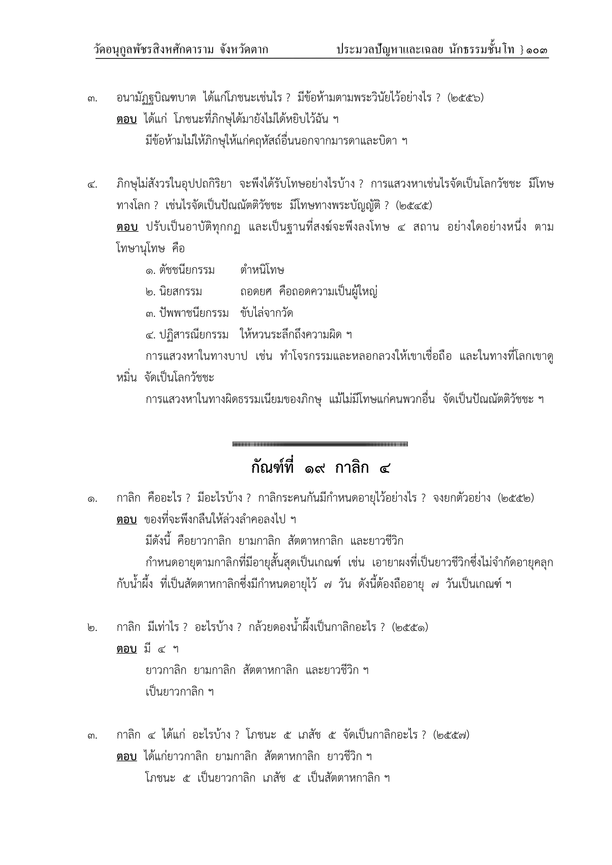 วัดอนุกูลพัชรสิงหศักดาราม จังหวัดตาก ประมวลปัญหาและเฉลย นักธรรมชั้นโท } ๑๐๓
๓. อนามัฏฐบิณฑบาต ได้แก่โภชนะเช่นไร ? มีข้อห้ามตามพระวินัยไว้อย่างไร ? (๒๕๕๖)
ตอบ ได้แก่ โภชนะที่ภิกษุได้มายังไม่ได้หยิบไว้ฉัน ฯ
มีข้อห้ามไม่ให้ภิกษุให้แก่คฤหัสถ์อื่นนอกจากมารดาและบิดา ฯ
๔. ภิกษุไม่สังวรในอุปปถกิริยา จะพึงได้รับโทษอย่างไรบ้าง ? การแสวงหาเช่นไรจัดเป็นโลกวัชชะ มีโทษ
ทางโลก ? เช่นไรจัดเป็นปัณณัตติวัชชะ มีโทษทางพระบัญญัติ ? (๒๕๔๕)
ตอบ ปรับเป็นอาบัติทุกกฏ และเป็นฐานที่สงฆ์จะพึงลงโทษ ๔ สถาน อย่างใดอย่างหนึ่ง ตาม
โทษานุโทษ คือ
๑. ตัชชนียกรรม ตำหนิโทษ
๒. นิยสกรรม ถอดยศ คือถอดความเป็นผู้ใหญ่
๓. ปัพพาชนียกรรม ขับไล่จากวัด
๔. ปฏิสารณียกรรม ให้หวนระลึกถึงความผิด ฯ
การแสวงหาในทางบาป เช่น ทำโจรกรรมและหลอกลวงให้เขาเชื่อถือ และในทางที่โลกเขาดู
หมิ่น จัดเป็นโลกวัชชะ
การแสวงหาในทางผิดธรรมเนียมของภิกษุ แม้ไม่มีโทษแก่คนพวกอื่น จัดเป็นปัณณัตติวัชชะ ฯ
กัณฑ์ที่ ๑๙ กาลิก ๔
๑. กาลิก คืออะไร ? มีอะไรบ้าง ? กาลิกระคนกันมีกำหนดอายุไว้อย่างไร ? จงยกตัวอย่าง (๒๕๕๒)
ตอบ ของที่จะพึงกลืนให้ล่วงลำคอลงไป ฯ
มีดังนี้ คือยาวกาลิก ยามกาลิก สัตตาหกาลิก และยาวชีวิก
กำหนดอายุตามกาลิกที่มีอายุสั้นสุดเป็นเกณฑ์ เช่น เอายาผงที่เป็นยาวชีวิกซึ่งไม่จำกัดอายุคลุก
กับน้ำผึ้ง ที่เป็นสัตตาหกาลิกซึ่งมีกำหนดอายุไว้ ๗ วัน ดังนี้ต้องถืออายุ ๗ วันเป็นเกณฑ์ ฯ
๒. กาลิก มีเท่าไร ? อะไรบ้าง ? กล้วยดองน้ำผึ้งเป็นกาลิกอะไร ? (๒๕๕๑)
ตอบ มี ๔ ฯ
ยาวกาลิก ยามกาลิก สัตตาหกาลิก และยาวชีวิก ฯ
เป็นยาวกาลิก ฯ
๓. กาลิก ๔ ได้แก่ อะไรบ้าง ? โภชนะ ๕ เภสัช ๕ จัดเป็นกาลิกอะไร ? (๒๕๕๗)
ตอบ ได้แก่ยาวกาลิก ยามกาลิก สัตตาหกาลิก ยาวชีวิก ฯ
โภชนะ ๕ เป็นยาวกาลิก เภสัช ๕ เป็นสัตตาหกาลิก ฯ
 