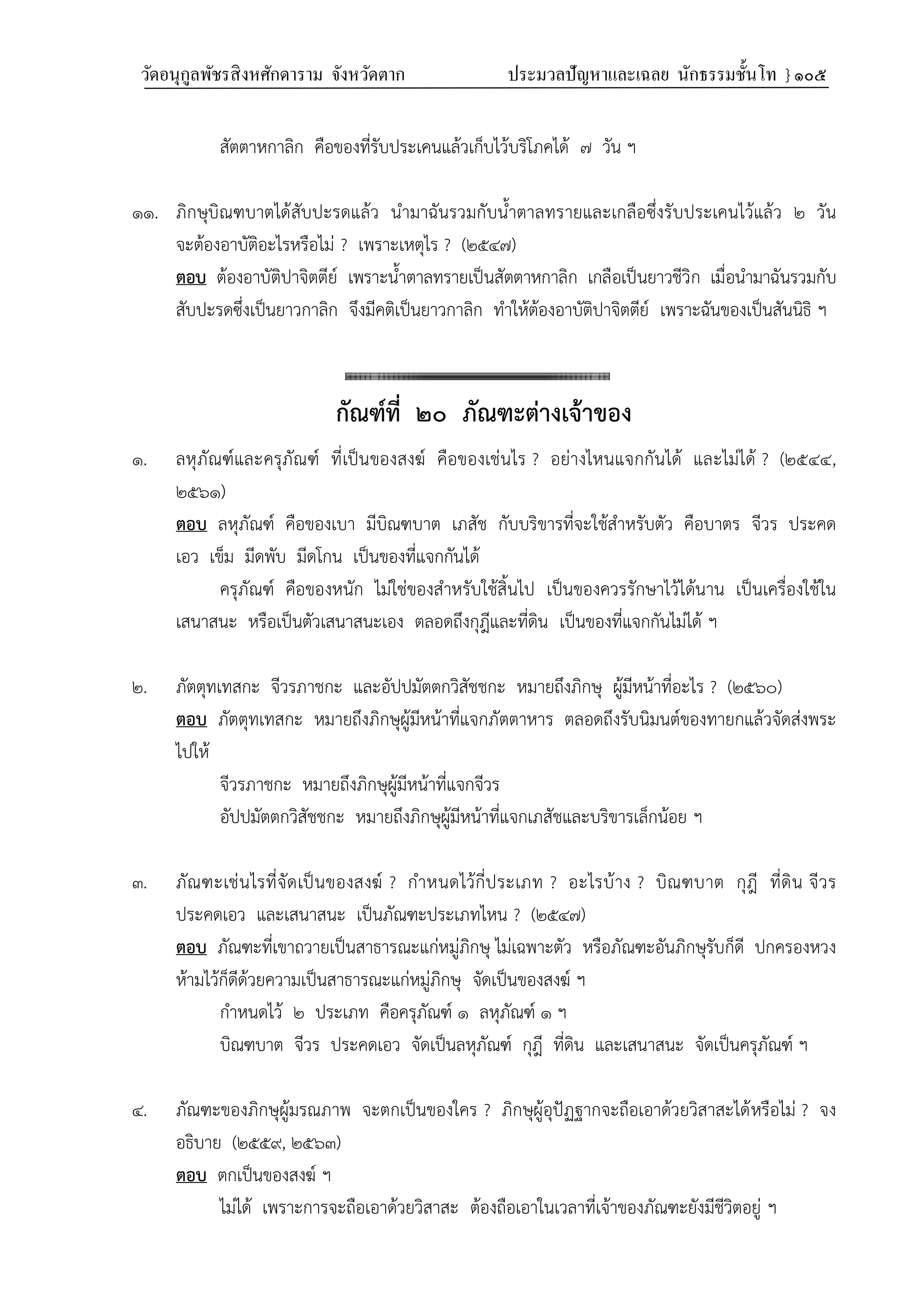 วัดอนุกูลพัชรสิงหศักดาราม จังหวัดตาก ประมวลปัญหาและเฉลย นักธรรมชั้นโท } ๑๐๕
สัตตาหกาลิก คือของที่รับประเคนแล้วเก็บไว้บริโภคได้ ๗ วัน ฯ
๑๑. ภิกษุบิณฑบาตได้สับปะรดแล้ว นำมาฉันรวมกับน้ำตาลทรายและเกลือซึ่งรับประเคนไว้แล้ว ๒ วัน
จะต้องอาบัติอะไรหรือไม่ ? เพราะเหตุไร ? (๒๕๔๗)
ตอบ ต้องอาบัติปาจิตตีย์ เพราะน้ำตาลทรายเป็นสัตตาหกาลิก เกลือเป็นยาวชีวิก เมื่อนำมาฉันรวมกับ
สับปะรดซึ่งเป็นยาวกาลิก จึงมีคติเป็นยาวกาลิก ทำให้ต้องอาบัติปาจิตตีย์ เพราะฉันของเป็นสันนิธิ ฯ
กัณฑ์ที่ ๒๐ ภัณฑะต่างเจ้าของ
๑. ลหุภัณฑ์และครุภัณฑ์ ที่เป็นของสงฆ์ คือของเช่นไร ? อย่างไหนแจกกันได้ และไม่ได้ ? (๒๕๔๔,
๒๕๖๑)
ตอบ ลหุภัณฑ์ คือของเบา มีบิณฑบาต เภสัช กับบริขารที่จะใช้สำหรับตัว คือบาตร จีวร ประคด
เอว เข็ม มีดพับ มีดโกน เป็นของที่แจกกันได้
ครุภัณฑ์ คือของหนัก ไม่ใช่ของสำหรับใช้สิ้นไป เป็นของควรรักษาไว้ได้นาน เป็นเครื่องใช้ใน
เสนาสนะ หรือเป็นตัวเสนาสนะเอง ตลอดถึงกุฎีและที่ดิน เป็นของที่แจกกันไม่ได้ ฯ
๒. ภัตตุทเทสกะ จีวรภาชกะ และอัปปมัตตกวิสัชชกะ หมายถึงภิกษุ ผู้มีหน้าที่อะไร ? (๒๕๖๐)
ตอบ ภัตตุทเทสกะ หมายถึงภิกษุผู้มีหน้าที่แจกภัตตาหาร ตลอดถึงรับนิมนต์ของทายกแล้วจัดส่งพระ
ไปให้
จีวรภาชกะ หมายถึงภิกษุผู้มีหน้าที่แจกจีวร
อัปปมัตตกวิสัชชกะ หมายถึงภิกษุผู้มีหน้าที่แจกเภสัชและบริขารเล็กน้อย ฯ
๓. ภัณฑะเช่นไรที่จัดเป็นของสงฆ์ ? กำหนดไว้กี่ประเภท ? อะไรบ้าง ? บิณฑบาต กุฎี ที่ดิน จีวร
ประคดเอว และเสนาสนะ เป็นภัณฑะประเภทไหน ? (๒๕๔๗)
ตอบ ภัณฑะที่เขาถวายเป็นสาธารณะแก่หมู่ภิกษุ ไม่เฉพาะตัว หรือภัณฑะอันภิกษุรับก็ดี ปกครองหวง
ห้ามไว้ก็ดีด้วยความเป็นสาธารณะแก่หมู่ภิกษุ จัดเป็นของสงฆ์ ฯ
กำหนดไว้ ๒ ประเภท คือครุภัณฑ์ ๑ ลหุภัณฑ์ ๑ ฯ
บิณฑบาต จีวร ประคดเอว จัดเป็นลหุภัณฑ์ กุฎี ที่ดิน และเสนาสนะ จัดเป็นครุภัณฑ์ ฯ
๔. ภัณฑะของภิกษุผู้มรณภาพ จะตกเป็นของใคร ? ภิกษุผู้อุปัฏฐากจะถือเอาด้วยวิสาสะได้หรือไม่ ? จง
อธิบาย (๒๕๕๙, ๒๕๖๓)
ตอบ ตกเป็นของสงฆ์ ฯ
ไม่ได้ เพราะการจะถือเอาด้วยวิสาสะ ต้องถือเอาในเวลาที่เจ้าของภัณฑะยังมีชีวิตอยู่ ฯ
 