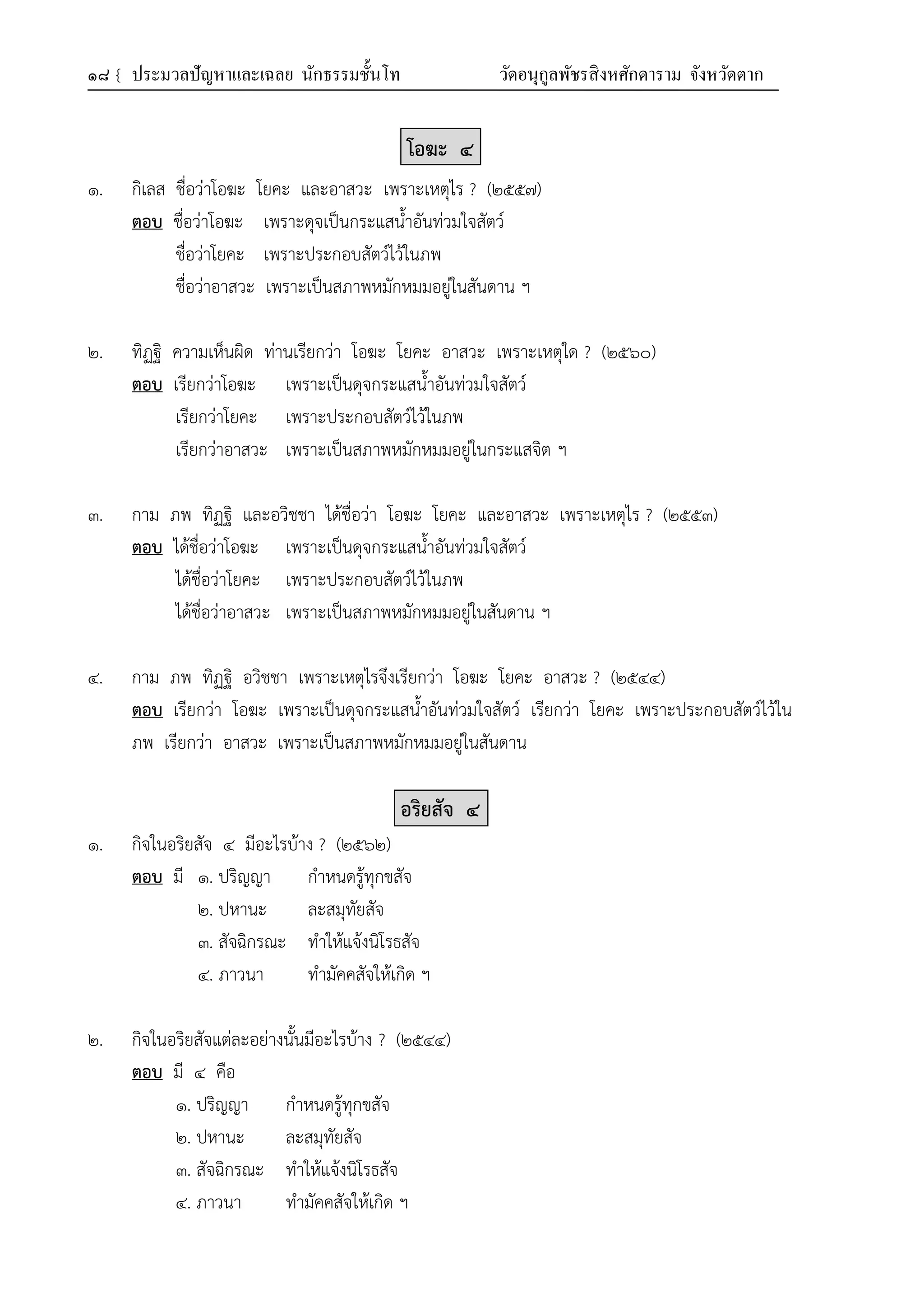 ๑๘ { ประมวลปัญหาและเฉลย นักธรรมชั้นโท วัดอนุกูลพัชรสิงหศักดาราม จังหวัดตาก
โอฆะ ๔
๑. กิเลส ชื่อว่าโอฆะ โยคะ และอาสวะ เพราะเหตุไร ? (๒๕๕๗)
ตอบ ชื่อว่าโอฆะ เพราะดุจเป็นกระแสน้ำอันท่วมใจสัตว์
ชื่อว่าโยคะ เพราะประกอบสัตว์ไว้ในภพ
ชื่อว่าอาสวะ เพราะเป็นสภาพหมักหมมอยู่ในสันดาน ฯ
๒. ทิฏฐิ ความเห็นผิด ท่านเรียกว่า โอฆะ โยคะ อาสวะ เพราะเหตุใด ? (๒๕๖๐)
ตอบ เรียกว่าโอฆะ เพราะเป็นดุจกระแสน้ำอันท่วมใจสัตว์
เรียกว่าโยคะ เพราะประกอบสัตว์ไว้ในภพ
เรียกว่าอาสวะ เพราะเป็นสภาพหมักหมมอยู่ในกระแสจิต ฯ
๓. กาม ภพ ทิฏฐิ และอวิชชา ได้ชื่อว่า โอฆะ โยคะ และอาสวะ เพราะเหตุไร ? (๒๕๕๓)
ตอบ ได้ชื่อว่าโอฆะ เพราะเป็นดุจกระแสน้ำอันท่วมใจสัตว์
ได้ชื่อว่าโยคะ เพราะประกอบสัตว์ไว้ในภพ
ได้ชื่อว่าอาสวะ เพราะเป็นสภาพหมักหมมอยู่ในสันดาน ฯ
๔. กาม ภพ ทิฏฐิ อวิชชา เพราะเหตุไรจึงเรียกว่า โอฆะ โยคะ อาสวะ ? (๒๕๔๔)
ตอบ เรียกว่า โอฆะ เพราะเป็นดุจกระแสน้ำอันท่วมใจสัตว์ เรียกว่า โยคะ เพราะประกอบสัตว์ไว้ใน
ภพ เรียกว่า อาสวะ เพราะเป็นสภาพหมักหมมอยู่ในสันดาน
อริยสัจ ๔
๑. กิจในอริยสัจ ๔ มีอะไรบ้าง ? (๒๕๖๒)
ตอบ มี ๑. ปริญญา กำหนดรู้ทุกขสัจ
๒. ปหานะ ละสมุทัยสัจ
๓. สัจฉิกรณะ ทำให้แจ้งนิโรธสัจ
๔. ภาวนา ทำมัคคสัจให้เกิด ฯ
๒. กิจในอริยสัจแต่ละอย่างนั้นมีอะไรบ้าง ? (๒๕๔๔)
ตอบ มี ๔ คือ
๑. ปริญญา กำหนดรู้ทุกขสัจ
๒. ปหานะ ละสมุทัยสัจ
๓. สัจฉิกรณะ ทำให้แจ้งนิโรธสัจ
๔. ภาวนา ทำมัคคสัจให้เกิด ฯ
 