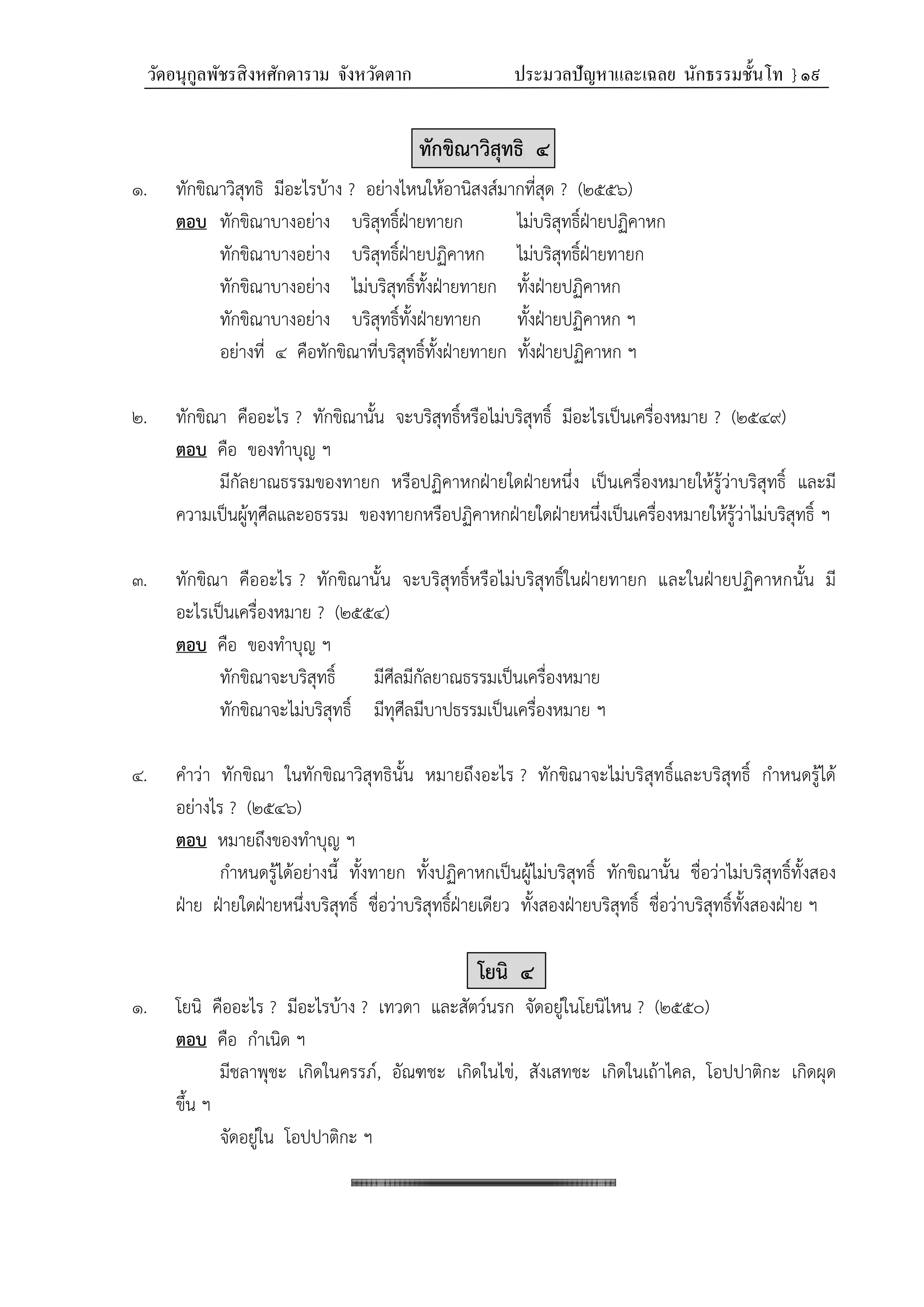 วัดอนุกูลพัชรสิงหศักดาราม จังหวัดตาก ประมวลปัญหาและเฉลย นักธรรมชั้นโท } ๑๙
ทักขิณาวิสุทธิ ๔
๑. ทักขิณาวิสุทธิ มีอะไรบ้าง ? อย่างไหนให้อานิสงส์มากที่สุด ? (๒๕๕๖)
ตอบ ทักขิณาบางอย่าง บริสุทธิ์ฝ่ายทายก ไม่บริสุทธิ์ฝ่ายปฏิคาหก
ทักขิณาบางอย่าง บริสุทธิ์ฝ่ายปฏิคาหก ไม่บริสุทธิ์ฝ่ายทายก
ทักขิณาบางอย่าง ไม่บริสุทธิ์ทั้งฝ่ายทายก ทั้งฝ่ายปฏิคาหก
ทักขิณาบางอย่าง บริสุทธิ์ทั้งฝ่ายทายก ทั้งฝ่ายปฏิคาหก ฯ
อย่างที่ ๔ คือทักขิณาที่บริสุทธิ์ทั้งฝ่ายทายก ทั้งฝ่ายปฏิคาหก ฯ
๒. ทักขิณา คืออะไร ? ทักขิณานั้น จะบริสุทธิ์หรือไม่บริสุทธิ์ มีอะไรเป็นเครื่องหมาย ? (๒๕๔๙)
ตอบ คือ ของทำบุญ ฯ
มีกัลยาณธรรมของทายก หรือปฏิคาหกฝ่ายใดฝ่ายหนึ่ง เป็นเครื่องหมายให้รู้ว่าบริสุทธิ์ และมี
ความเป็นผู้ทุศีลและอธรรม ของทายกหรือปฏิคาหกฝ่ายใดฝ่ายหนึ่งเป็นเครื่องหมายให้รู้ว่าไม่บริสุทธิ์ ฯ
๓. ทักขิณา คืออะไร ? ทักขิณานั้น จะบริสุทธิ์หรือไม่บริสุทธิ์ในฝ่ายทายก และในฝ่ายปฏิคาหกนั้น มี
อะไรเป็นเครื่องหมาย ? (๒๕๕๔)
ตอบ คือ ของทำบุญ ฯ
ทักขิณาจะบริสุทธิ์ มีศีลมีกัลยาณธรรมเป็นเครื่องหมาย
ทักขิณาจะไม่บริสุทธิ์ มีทุศีลมีบาปธรรมเป็นเครื่องหมาย ฯ
๔. คำว่า ทักขิณา ในทักขิณาวิสุทธินั้น หมายถึงอะไร ? ทักขิณาจะไม่บริสุทธิ์และบริสุทธิ์ กำหนดรู้ได้
อย่างไร ? (๒๕๔๖)
ตอบ หมายถึงของทำบุญ ฯ
กำหนดรู้ได้อย่างนี้ ทั้งทายก ทั้งปฏิคาหกเป็นผู้ไม่บริสุทธิ์ ทักขิณานั้น ชื่อว่าไม่บริสุทธิ์ทั้งสอง
ฝ่าย ฝ่ายใดฝ่ายหนึ่งบริสุทธิ์ ชื่อว่าบริสุทธิ์ฝ่ายเดียว ทั้งสองฝ่ายบริสุทธิ์ ชื่อว่าบริสุทธิ์ทั้งสองฝ่าย ฯ
โยนิ ๔
๑. โยนิ คืออะไร ? มีอะไรบ้าง ? เทวดา และสัตว์นรก จัดอยู่ในโยนิไหน ? (๒๕๕๐)
ตอบ คือ กำเนิด ฯ
มีชลาพุชะ เกิดในครรภ์, อัณฑชะ เกิดในไข่, สังเสทชะ เกิดในเถ้าไคล, โอปปาติกะ เกิดผุด
ขึ้น ฯ
จัดอยู่ใน โอปปาติกะ ฯ
 