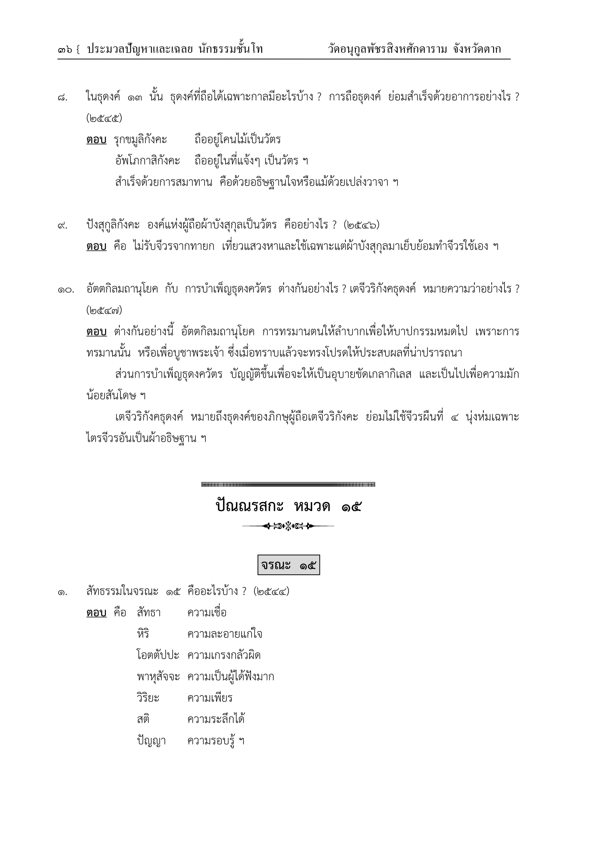 ๓๖ { ประมวลปัญหาและเฉลย นักธรรมชั้นโท วัดอนุกูลพัชรสิงหศักดาราม จังหวัดตาก
๘. ในธุดงค์ ๑๓ นั้น ธุดงค์ที่ถือได้เฉพาะกาลมีอะไรบ้าง ? การถือธุดงค์ ย่อมสำเร็จด้วยอาการอย่างไร ?
(๒๕๔๕)
ตอบ รุกขมูลิกังคะ ถืออยู่โคนไม้เป็นวัตร
อัพโภกาสิกังคะ ถืออยู่ในที่แจ้งๆ เป็นวัตร ฯ
สำเร็จด้วยการสมาทาน คือด้วยอธิษฐานใจหรือแม้ด้วยเปล่งวาจา ฯ
๙. ปังสุกูลิกังคะ องค์แห่งผู้ถือผ้าบังสุกุลเป็นวัตร คืออย่างไร ? (๒๕๔๖)
ตอบ คือ ไม่รับจีวรจากทายก เที่ยวแสวงหาและใช้เฉพาะแต่ผ้าบังสุกุลมาเย็บย้อมทำจีวรใช้เอง ฯ
๑๐. อัตตกิลมถานุโยค กับ การบำเพ็ญธุดงควัตร ต่างกันอย่างไร ? เตจีวริกังคธุดงค์ หมายความว่าอย่างไร ?
(๒๕๔๗)
ตอบ ต่างกันอย่างนี้ อัตตกิลมถานุโยค การทรมานตนให้ลำบากเพื่อให้บาปกรรมหมดไป เพราะการ
ทรมานนั้น หรือเพื่อบูชาพระเจ้า ซึ่งเมื่อทราบแล้วจะทรงโปรดให้ประสบผลที่น่าปรารถนา
ส่วนการบำเพ็ญธุดงควัตร บัญญัติขึ้นเพื่อจะให้เป็นอุบายขัดเกลากิเลส และเป็นไปเพื่อความมัก
น้อยสันโดษ ฯ
เตจีวริกังคธุดงค์ หมายถึงธุดงค์ของภิกษุผู้ถือเตจีวริกังคะ ย่อมไม่ใช้จีวรผืนที่ ๔ นุ่งห่มเฉพาะ
ไตรจีวรอันเป็นผ้าอธิษฐาน ฯ
ปัณณรสกะ หมวด ๑๕
จรณะ ๑๕
๑. สัทธรรมในจรณะ ๑๕ คืออะไรบ้าง ? (๒๕๔๔)
ตอบ คือ สัทธา ความเชื่อ
หิริ ความละอายแก่ใจ
โอตตัปปะ ความเกรงกลัวผิด
พาหุสัจจะ ความเป็นผู้ได้ฟังมาก
วิริยะ ความเพียร
สติ ความระลึกได้
ปัญญา ความรอบรู้ ฯ
 