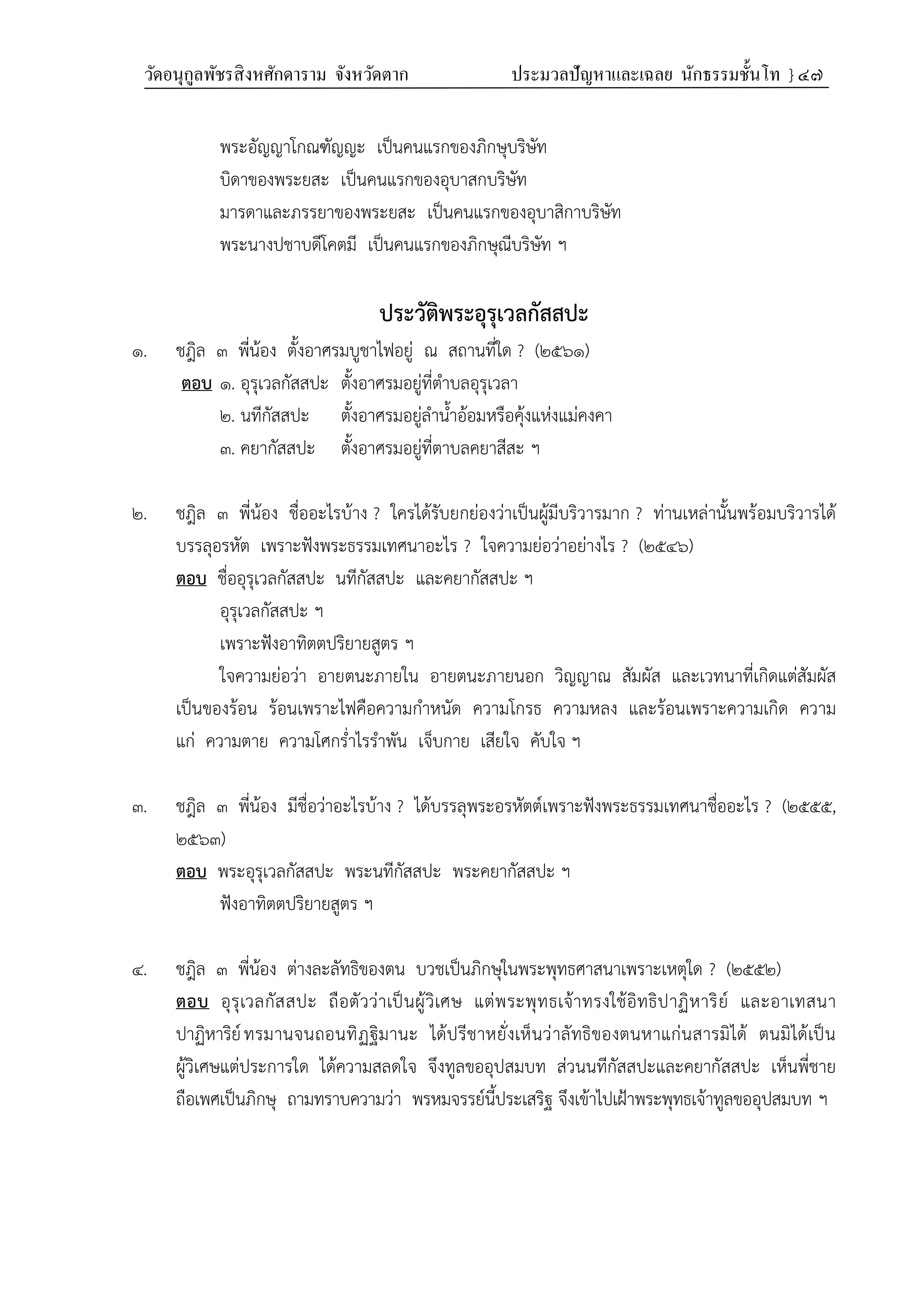 วัดอนุกูลพัชรสิงหศักดาราม จังหวัดตาก ประมวลปัญหาและเฉลย นักธรรมชั้นโท } ๔๗
พระอัญญาโกณฑัญญะ เป็นคนแรกของภิกษุบริษัท
บิดาของพระยสะ เป็นคนแรกของอุบาสกบริษัท
มารดาและภรรยาของพระยสะ เป็นคนแรกของอุบาสิกาบริษัท
พระนางปชาบดีโคตมี เป็นคนแรกของภิกษุณีบริษัท ฯ
ประวัติพระอุรุเวลกัสสปะ
๑. ชฎิล ๓ พี่น้อง ตั้งอาศรมบูชาไฟอยู่ ณ สถานที่ใด ? (๒๕๖๑)
ตอบ ๑. อุรุเวลกัสสปะ ตั้งอาศรมอยู่ที่ตำบลอุรุเวลา
๒. นทีกัสสปะ ตั้งอาศรมอยู่ลำน้ำอ้อมหรือคุ้งแห่งแม่คงคา
๓. คยากัสสปะ ตั้งอาศรมอยู่ที่ตาบลคยาสีสะ ฯ
๒. ชฎิล ๓ พี่น้อง ชื่ออะไรบ้าง ? ใครได้รับยกย่องว่าเป็นผู้มีบริวารมาก ? ท่านเหล่านั้นพร้อมบริวารได้
บรรลุอรหัต เพราะฟังพระธรรมเทศนาอะไร ? ใจความย่อว่าอย่างไร ? (๒๕๔๖)
ตอบ ชื่ออุรุเวลกัสสปะ นทีกัสสปะ และคยากัสสปะ ฯ
อุรุเวลกัสสปะ ฯ
เพราะฟังอาทิตตปริยายสูตร ฯ
ใจความย่อว่า อายตนะภายใน อายตนะภายนอก วิญญาณ สัมผัส และเวทนาที่เกิดแต่สัมผัส
เป็นของร้อน ร้อนเพราะไฟคือความกำหนัด ความโกรธ ความหลง และร้อนเพราะความเกิด ความ
แก่ ความตาย ความโศกร่ำไรรำพัน เจ็บกาย เสียใจ คับใจ ฯ
๓. ชฎิล ๓ พี่น้อง มีชื่อว่าอะไรบ้าง ? ได้บรรลุพระอรหัตต์เพราะฟังพระธรรมเทศนาชื่ออะไร ? (๒๕๕๕,
๒๕๖๓)
ตอบ พระอุรุเวลกัสสปะ พระนทีกัสสปะ พระคยากัสสปะ ฯ
ฟังอาทิตตปริยายสูตร ฯ
๔. ชฎิล ๓ พี่น้อง ต่างละลัทธิของตน บวชเป็นภิกษุในพระพุทธศาสนาเพราะเหตุใด ? (๒๕๕๒)
ตอบ อุรุเวลกัสสปะ ถือตัวว่าเป็นผู้วิเศษ แต่พระพุทธเจ้าทรงใช้อิทธิปาฏิหาริย์ และอาเทสนา
ปาฏิหาริย์ทรมานจนถอนทิฏฐิมานะ ได้ปรีชาหยั่งเห็นว่าลัทธิของตนหาแก่นสารมิได้ ตนมิได้เป็น
ผู้วิเศษแต่ประการใด ได้ความสลดใจ จึงทูลขออุปสมบท ส่วนนทีกัสสปะและคยากัสสปะ เห็นพี่ชาย
ถือเพศเป็นภิกษุ ถามทราบความว่า พรหมจรรย์นี้ประเสริฐ จึงเข้าไปเฝ้าพระพุทธเจ้าทูลขออุปสมบท ฯ
 