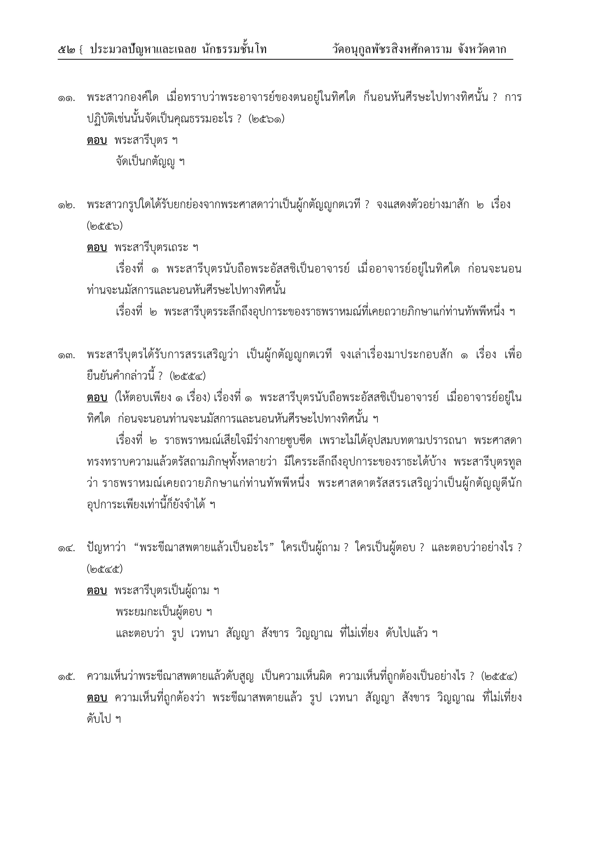 ๕๒ { ประมวลปัญหาและเฉลย นักธรรมชั้นโท วัดอนุกูลพัชรสิงหศักดาราม จังหวัดตาก
๑๑. พระสาวกองค์ใด เมื่อทราบว่าพระอาจารย์ของตนอยู่ในทิศใด ก็นอนหันศีรษะไปทางทิศนั้น ? การ
ปฏิบัติเช่นนั้นจัดเป็นคุณธรรมอะไร ? (๒๕๖๑)
ตอบ พระสารีบุตร ฯ
จัดเป็นกตัญญู ฯ
๑๒. พระสาวกรูปใดได้รับยกย่องจากพระศาสดาว่าเป็นผู้กตัญญูกตเวที ? จงแสดงตัวอย่างมาสัก ๒ เรื่อง
(๒๕๕๖)
ตอบ พระสารีบุตรเถระ ฯ
เรื่องที่ ๑ พระสารีบุตรนับถือพระอัสสชิเป็นอาจารย์ เมื่ออาจารย์อยู่ในทิศใด ก่อนจะนอน
ท่านจะนมัสการและนอนหันศีรษะไปทางทิศนั้น
เรื่องที่ ๒ พระสารีบุตรระลึกถึงอุปการะของราธพราหมณ์ที่เคยถวายภิกษาแก่ท่านทัพพีหนึ่ง ฯ
๑๓. พระสารีบุตรได้รับการสรรเสริญว่า เป็นผู้กตัญญูกตเวที จงเล่าเรื่องมาประกอบสัก ๑ เรื่อง เพื่อ
ยืนยันคำกล่าวนี้ ? (๒๕๕๔)
ตอบ (ให้ตอบเพียง ๑ เรื่อง) เรื่องที่ ๑ พระสารีบุตรนับถือพระอัสสชิเป็นอาจารย์ เมื่ออาจารย์อยู่ใน
ทิศใด ก่อนจะนอนท่านจะนมัสการและนอนหันศีรษะไปทางทิศนั้น ฯ
เรื่องที่ ๒ ราธพราหมณ์เสียใจมีร่างกายซูบซีด เพราะไม่ได้อุปสมบทตามปรารถนา พระศาสดา
ทรงทราบความแล้วตรัสถามภิกษุทั้งหลายว่า มีใครระลึกถึงอุปการะของราธะได้บ้าง พระสารีบุตรทูล
ว่า ราธพราหมณ์เคยถวายภิกษาแก่ท่านทัพพีหนึ่ง พระศาสดาตรัสสรรเสริญว่าเป็นผู้กตัญญูดีนัก
อุปการะเพียงเท่านี้ก็ยังจำได้ ฯ
๑๔. ปัญหาว่า “พระขีณาสพตายแล้วเป็นอะไร” ใครเป็นผู้ถาม ? ใครเป็นผู้ตอบ ? และตอบว่าอย่างไร ?
(๒๕๔๕)
ตอบ พระสารีบุตรเป็นผู้ถาม ฯ
พระยมกะเป็นผู้ตอบ ฯ
และตอบว่า รูป เวทนา สัญญา สังขาร วิญญาณ ที่ไม่เที่ยง ดับไปแล้ว ฯ
๑๕. ความเห็นว่าพระขีณาสพตายแล้วดับสูญ เป็นความเห็นผิด ความเห็นที่ถูกต้องเป็นอย่างไร ? (๒๕๕๔)
ตอบ ความเห็นที่ถูกต้องว่า พระขีณาสพตายแล้ว รูป เวทนา สัญญา สังขาร วิญญาณ ที่ไม่เที่ยง
ดับไป ฯ
 