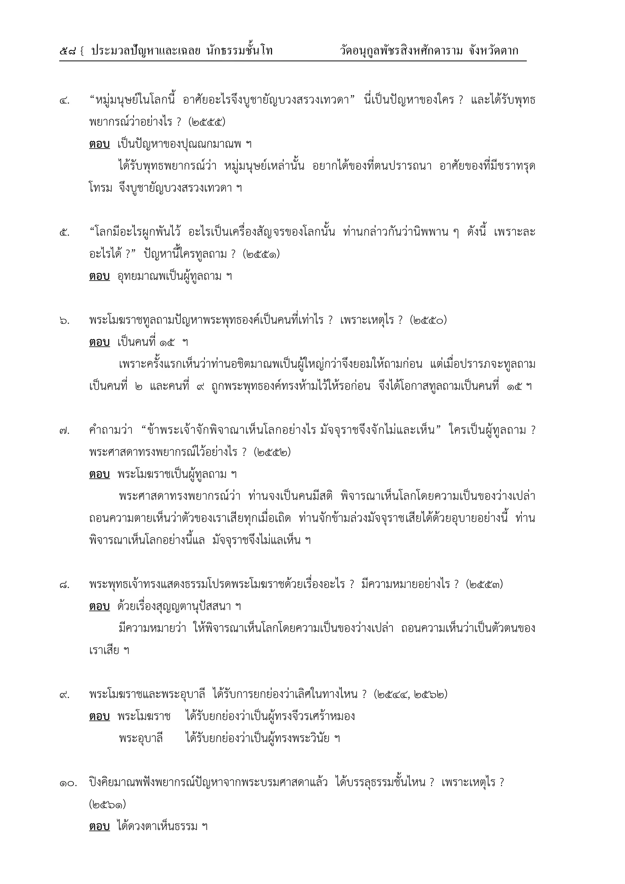 ๕๘ { ประมวลปัญหาและเฉลย นักธรรมชั้นโท วัดอนุกูลพัชรสิงหศักดาราม จังหวัดตาก
๔. “หมู่มนุษย์ในโลกนี้ อาศัยอะไรจึงบูชายัญบวงสรวงเทวดา” นี่เป็นปัญหาของใคร ? และได้รับพุทธ
พยากรณ์ว่าอย่างไร ? (๒๕๕๕)
ตอบ เป็นปัญหาของปุณณกมาณพ ฯ
ได้รับพุทธพยากรณ์ว่า หมู่มนุษย์เหล่านั้น อยากได้ของที่ตนปรารถนา อาศัยของที่มีชราทรุด
โทรม จึงบูชายัญบวงสรวงเทวดา ฯ
๕. “โลกมีอะไรผูกพันไว้ อะไรเป็นเครื่องสัญจรของโลกนั้น ท่านกล่าวกันว่านิพพาน ๆ ดังนี้ เพราะละ
อะไรได้ ?” ปัญหานี้ใครทูลถาม ? (๒๕๕๑)
ตอบ อุทยมาณพเป็นผู้ทูลถาม ฯ
๖. พระโมฆราชทูลถามปัญหาพระพุทธองค์เป็นคนที่เท่าไร ? เพราะเหตุไร ? (๒๕๕๐)
ตอบ เป็นคนที่ ๑๕ ฯ
เพราะครั้งแรกเห็นว่าท่านอชิตมาณพเป็นผู้ใหญ่กว่าจึงยอมให้ถามก่อน แต่เมื่อปรารภจะทูลถาม
เป็นคนที่ ๒ และคนที่ ๙ ถูกพระพุทธองค์ทรงห้ามไว้ให้รอก่อน จึงได้โอกาสทูลถามเป็นคนที่ ๑๕ ฯ
๗. คำถามว่า “ข้าพระเจ้าจักพิจาณาเห็นโลกอย่างไร มัจจุราชจึงจักไม่และเห็น” ใครเป็นผู้ทูลถาม ?
พระศาสดาทรงพยากรณ์ไว้อย่างไร ? (๒๕๕๒)
ตอบ พระโมฆราชเป็นผู้ทูลถาม ฯ
พระศาสดาทรงพยากรณ์ว่า ท่านจงเป็นคนมีสติ พิจารณาเห็นโลกโดยความเป็นของว่างเปล่า
ถอนความตายเห็นว่าตัวของเราเสียทุกเมื่อเถิด ท่านจักข้ามล่วงมัจจุราชเสียได้ด้วยอุบายอย่างนี้ ท่าน
พิจารณาเห็นโลกอย่างนี้แล มัจจุราชจึงไม่แลเห็น ฯ
๘. พระพุทธเจ้าทรงแสดงธรรมโปรดพระโมฆราชด้วยเรื่องอะไร ? มีความหมายอย่างไร ? (๒๕๕๓)
ตอบ ด้วยเรื่องสุญญตานุปัสสนา ฯ
มีความหมายว่า ให้พิจารณาเห็นโลกโดยความเป็นของว่างเปล่า ถอนความเห็นว่าเป็นตัวตนของ
เราเสีย ฯ
๙. พระโมฆราชและพระอุบาลี ได้รับการยกย่องว่าเลิศในทางไหน ? (๒๕๔๔, ๒๕๖๒)
ตอบ พระโมฆราช ได้รับยกย่องว่าเป็นผู้ทรงจีวรเศร้าหมอง
พระอุบาลี ได้รับยกย่องว่าเป็นผู้ทรงพระวินัย ฯ
๑๐. ปิงคิยมาณพฟังพยากรณ์ปัญหาจากพระบรมศาสดาแล้ว ได้บรรลุธรรมชั้นไหน ? เพราะเหตุไร ?
(๒๕๖๑)
ตอบ ได้ดวงตาเห็นธรรม ฯ
 