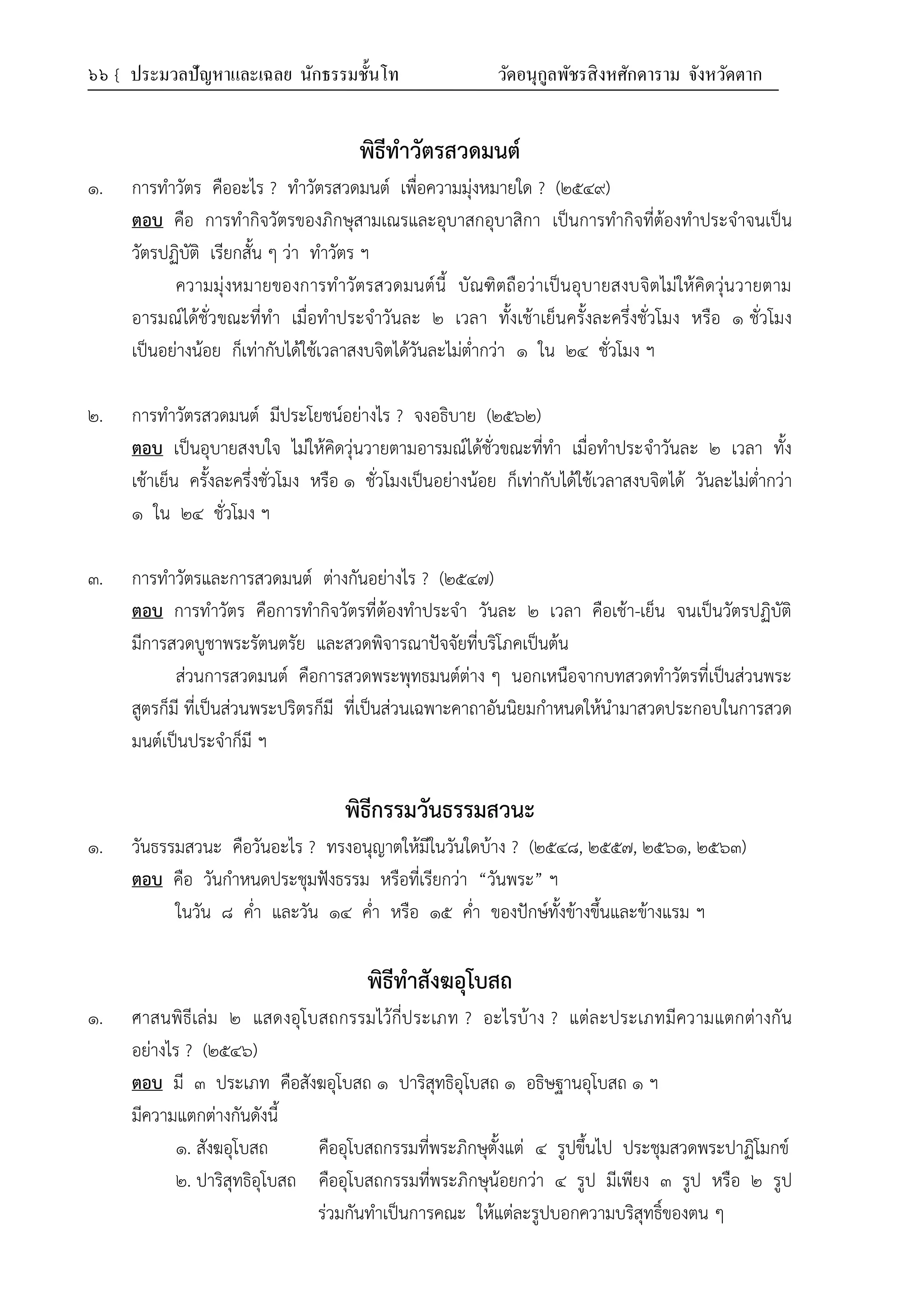 ๖๖ { ประมวลปัญหาและเฉลย นักธรรมชั้นโท วัดอนุกูลพัชรสิงหศักดาราม จังหวัดตาก
พิธีทําวัตรสวดมนต์
๑. การทำวัตร คืออะไร ? ทำวัตรสวดมนต์ เพื่อความมุ่งหมายใด ? (๒๕๔๙)
ตอบ คือ การทำกิจวัตรของภิกษุสามเณรและอุบาสกอุบาสิกา เป็นการทำกิจที่ต้องทำประจำจนเป็น
วัตรปฏิบัติ เรียกสั้น ๆ ว่า ทำวัตร ฯ
ความมุ่งหมายของการทำวัตรสวดมนต์นี้ บัณฑิตถือว่าเป็นอุบายสงบจิตไม่ให้คิดวุ่นวายตาม
อารมณ์ได้ชั่วขณะที่ทำ เมื่อทำประจำวันละ ๒ เวลา ทั้งเช้าเย็นครั้งละครึ่งชั่วโมง หรือ ๑ ชั่วโมง
เป็นอย่างน้อย ก็เท่ากับได้ใช้เวลาสงบจิตได้วันละไม่ต่ำกว่า ๑ ใน ๒๔ ชั่วโมง ฯ
๒. การทำวัตรสวดมนต์ มีประโยชน์อย่างไร ? จงอธิบาย (๒๕๖๒)
ตอบ เป็นอุบายสงบใจ ไม่ให้คิดวุ่นวายตามอารมณ์ได้ชั่วขณะที่ทำ เมื่อทำประจำวันละ ๒ เวลา ทั้ง
เช้าเย็น ครั้งละครึ่งชั่วโมง หรือ ๑ ชั่วโมงเป็นอย่างน้อย ก็เท่ากับได้ใช้เวลาสงบจิตได้ วันละไม่ต่ำกว่า
๑ ใน ๒๔ ชั่วโมง ฯ
๓. การทำวัตรและการสวดมนต์ ต่างกันอย่างไร ? (๒๕๔๗)
ตอบ การทำวัตร คือการทำกิจวัตรที่ต้องทำประจำ วันละ ๒ เวลา คือเช้า-เย็น จนเป็นวัตรปฏิบัติ
มีการสวดบูชาพระรัตนตรัย และสวดพิจารณาปัจจัยที่บริโภคเป็นต้น
ส่วนการสวดมนต์ คือการสวดพระพุทธมนต์ต่าง ๆ นอกเหนือจากบทสวดทำวัตรที่เป็นส่วนพระ
สูตรก็มี ที่เป็นส่วนพระปริตรก็มี ที่เป็นส่วนเฉพาะคาถาอันนิยมกำหนดให้นำมาสวดประกอบในการสวด
มนต์เป็นประจำก็มี ฯ
พิธีกรรมวันธรรมสวนะ
๑. วันธรรมสวนะ คือวันอะไร ? ทรงอนุญาตให้มีในวันใดบ้าง ? (๒๕๔๘, ๒๕๕๗, ๒๕๖๑, ๒๕๖๓)
ตอบ คือ วันกำหนดประชุมฟังธรรม หรือที่เรียกว่า “วันพระ” ฯ
ในวัน ๘ ค่ำ และวัน ๑๔ ค่ำ หรือ ๑๕ ค่ำ ของปักษ์ทั้งข้างขึ้นและข้างแรม ฯ
พิธีทําสังฆอุโบสถ
๑. ศาสนพิธีเล่ม ๒ แสดงอุโบสถกรรมไว้กี่ประเภท ? อะไรบ้าง ? แต่ละประเภทมีความแตกต่างกัน
อย่างไร ? (๒๕๔๖)
ตอบ มี ๓ ประเภท คือสังฆอุโบสถ ๑ ปาริสุทธิอุโบสถ ๑ อธิษฐานอุโบสถ ๑ ฯ
มีความแตกต่างกันดังนี้
๑. สังฆอุโบสถ คืออุโบสถกรรมที่พระภิกษุตั้งแต่ ๔ รูปขึ้นไป ประชุมสวดพระปาฏิโมกข์
๒. ปาริสุทธิอุโบสถ คืออุโบสถกรรมที่พระภิกษุน้อยกว่า ๔ รูป มีเพียง ๓ รูป หรือ ๒ รูป
ร่วมกันทำเป็นการคณะ ให้แต่ละรูปบอกความบริสุทธิ์ของตน ๆ
 