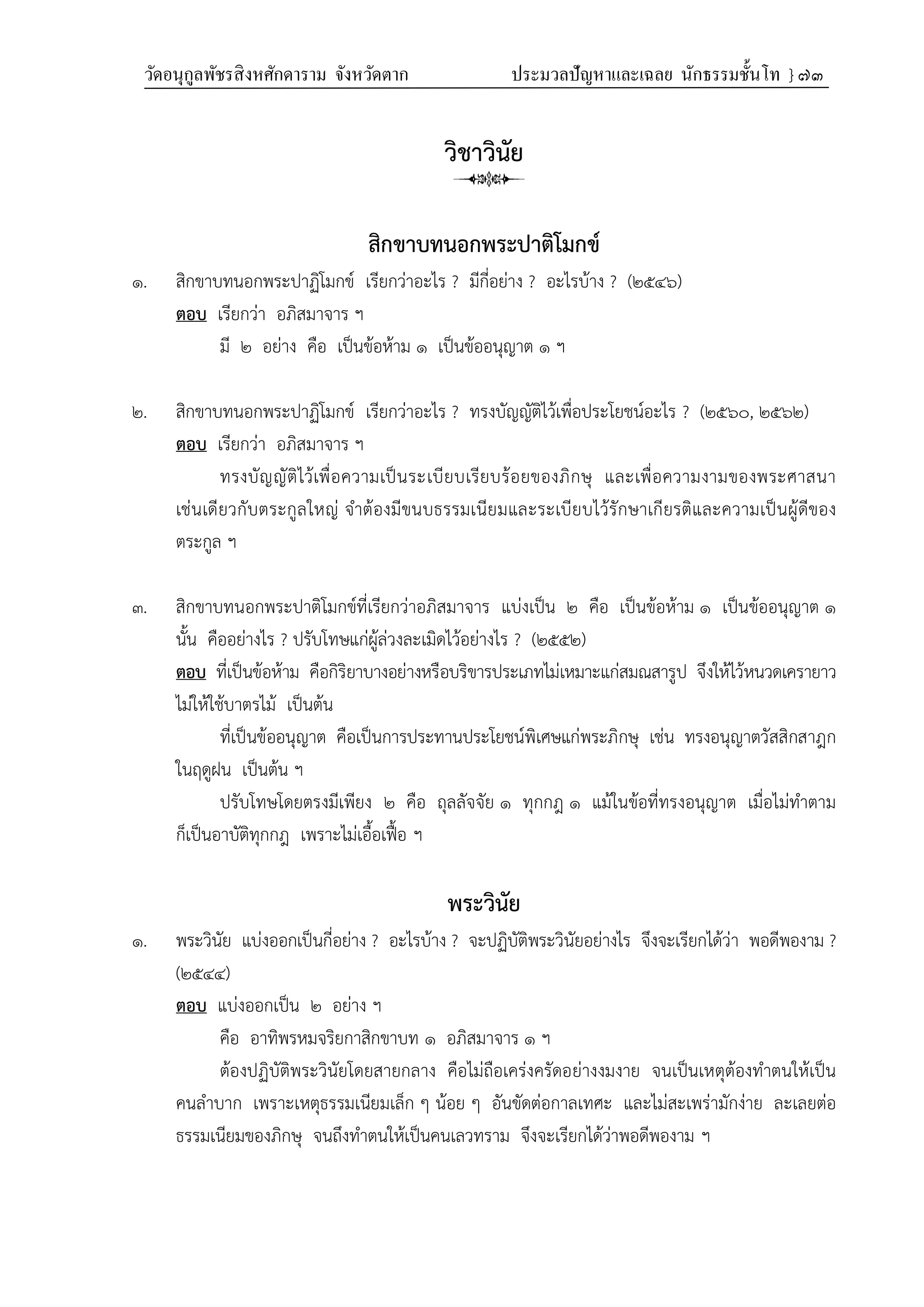 วัดอนุกูลพัชรสิงหศักดาราม จังหวัดตาก ประมวลปัญหาและเฉลย นักธรรมชั้นโท } ๗๓
วิชาวินัย
สิกขาบทนอกพระปาติโมกข์
๑. สิกขาบทนอกพระปาฏิโมกข์ เรียกว่าอะไร ? มีกี่อย่าง ? อะไรบ้าง ? (๒๕๔๖)
ตอบ เรียกว่า อภิสมาจาร ฯ
มี ๒ อย่าง คือ เป็นข้อห้าม ๑ เป็นข้ออนุญาต ๑ ฯ
๒. สิกขาบทนอกพระปาฏิโมกข์ เรียกว่าอะไร ? ทรงบัญญัติไว้เพื่อประโยชน์อะไร ? (๒๕๖๐, ๒๕๖๒)
ตอบ เรียกว่า อภิสมาจาร ฯ
ทรงบัญญัติไว้เพื่อความเป็นระเบียบเรียบร้อยของภิกษุ และเพื่อความงามของพระศาสนา
เช่นเดียวกับตระกูลใหญ่ จำต้องมีขนบธรรมเนียมและระเบียบไว้รักษาเกียรติและความเป็นผู้ดีของ
ตระกูล ฯ
๓. สิกขาบทนอกพระปาติโมกข์ที่เรียกว่าอภิสมาจาร แบ่งเป็น ๒ คือ เป็นข้อห้าม ๑ เป็นข้ออนุญาต ๑
นั้น คืออย่างไร ? ปรับโทษแก่ผู้ล่วงละเมิดไว้อย่างไร ? (๒๕๕๒)
ตอบ ที่เป็นข้อห้าม คือกิริยาบางอย่างหรือบริขารประเภทไม่เหมาะแก่สมณสารูป จึงให้ไว้หนวดเครายาว
ไม่ให้ใช้บาตรไม้ เป็นต้น
ที่เป็นข้ออนุญาต คือเป็นการประทานประโยชน์พิเศษแก่พระภิกษุ เช่น ทรงอนุญาตวัสสิกสาฎก
ในฤดูฝน เป็นต้น ฯ
ปรับโทษโดยตรงมีเพียง ๒ คือ ถุลลัจจัย ๑ ทุกกฎ ๑ แม้ในข้อที่ทรงอนุญาต เมื่อไม่ทำตาม
ก็เป็นอาบัติทุกกฎ เพราะไม่เอื้อเฟื้อ ฯ
พระวินัย
๑. พระวินัย แบ่งออกเป็นกี่อย่าง ? อะไรบ้าง ? จะปฏิบัติพระวินัยอย่างไร จึงจะเรียกได้ว่า พอดีพองาม ?
(๒๕๔๔)
ตอบ แบ่งออกเป็น ๒ อย่าง ฯ
คือ อาทิพรหมจริยกาสิกขาบท ๑ อภิสมาจาร ๑ ฯ
ต้องปฏิบัติพระวินัยโดยสายกลาง คือไม่ถือเคร่งครัดอย่างงมงาย จนเป็นเหตุต้องทำตนให้เป็น
คนลำบาก เพราะเหตุธรรมเนียมเล็ก ๆ น้อย ๆ อันขัดต่อกาลเทศะ และไม่สะเพร่ามักง่าย ละเลยต่อ
ธรรมเนียมของภิกษุ จนถึงทำตนให้เป็นคนเลวทราม จึงจะเรียกได้ว่าพอดีพองาม ฯ
 