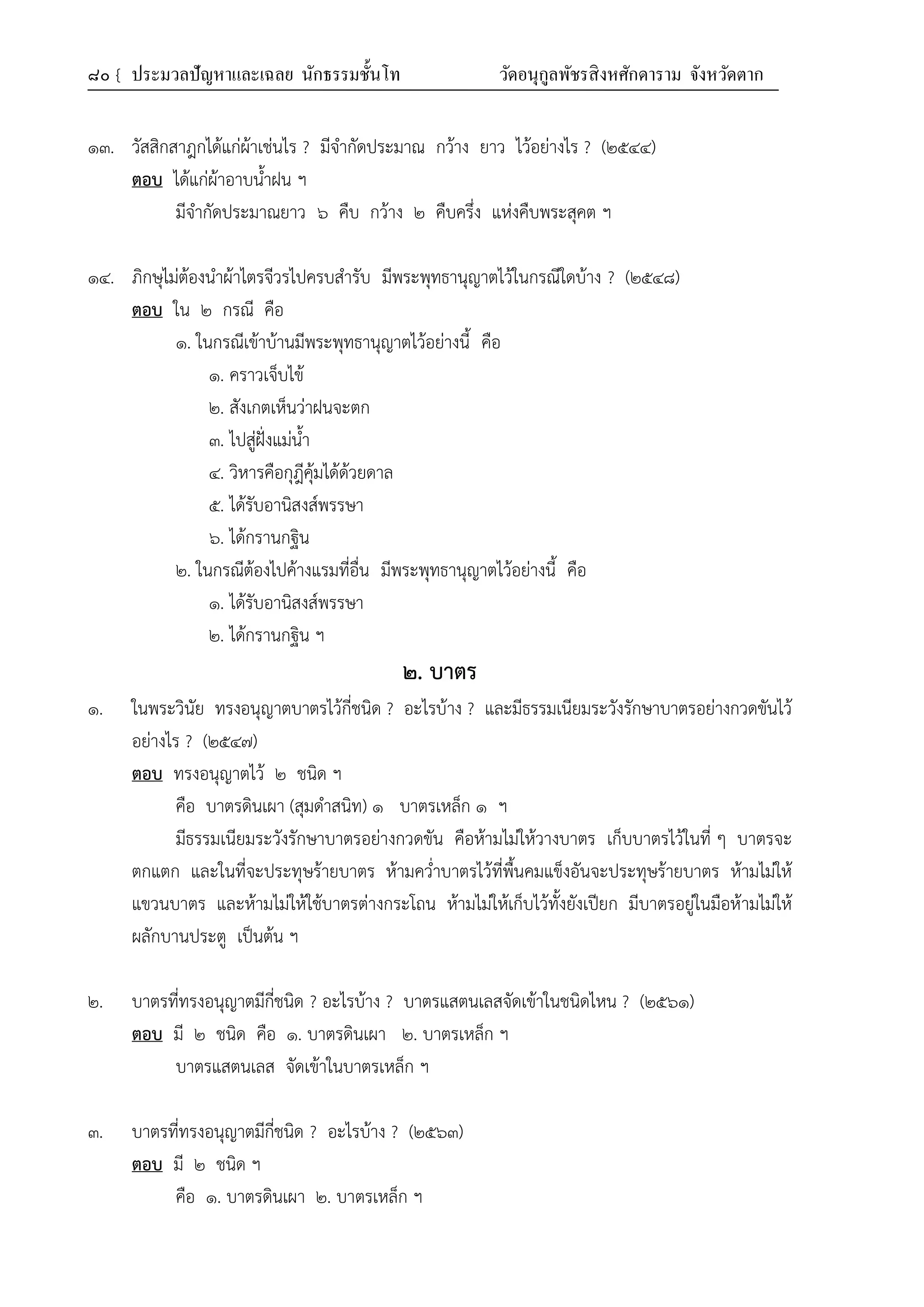 ๘๐ { ประมวลปัญหาและเฉลย นักธรรมชั้นโท วัดอนุกูลพัชรสิงหศักดาราม จังหวัดตาก
๑๓. วัสสิกสาฎกได้แก่ผ้าเช่นไร ? มีจำกัดประมาณ กว้าง ยาว ไว้อย่างไร ? (๒๕๔๔)
ตอบ ได้แก่ผ้าอาบน้ำฝน ฯ
มีจำกัดประมาณยาว ๖ คืบ กว้าง ๒ คืบครึ่ง แห่งคืบพระสุคต ฯ
๑๔. ภิกษุไม่ต้องนำผ้าไตรจีวรไปครบสำรับ มีพระพุทธานุญาตไว้ในกรณีใดบ้าง ? (๒๕๔๘)
ตอบ ใน ๒ กรณี คือ
๑. ในกรณีเข้าบ้านมีพระพุทธานุญาตไว้อย่างนี้ คือ
๑. คราวเจ็บไข้
๒. สังเกตเห็นว่าฝนจะตก
๓. ไปสู่ฝั่งแม่น้ำ
๔. วิหารคือกุฎีคุ้มได้ด้วยดาล
๕. ได้รับอานิสงส์พรรษา
๖. ได้กรานกฐิน
๒. ในกรณีต้องไปค้างแรมที่อื่น มีพระพุทธานุญาตไว้อย่างนี้ คือ
๑. ได้รับอานิสงส์พรรษา
๒. ได้กรานกฐิน ฯ
๒. บาตร
๑. ในพระวินัย ทรงอนุญาตบาตรไว้กี่ชนิด ? อะไรบ้าง ? และมีธรรมเนียมระวังรักษาบาตรอย่างกวดขันไว้
อย่างไร ? (๒๕๔๗)
ตอบ ทรงอนุญาตไว้ ๒ ชนิด ฯ
คือ บาตรดินเผา (สุมดำสนิท) ๑ บาตรเหล็ก ๑ ฯ
มีธรรมเนียมระวังรักษาบาตรอย่างกวดขัน คือห้ามไม่ให้วางบาตร เก็บบาตรไว้ในที่ ๆ บาตรจะ
ตกแตก และในที่จะประทุษร้ายบาตร ห้ามคว่ำบาตรไว้ที่พื้นคมแข็งอันจะประทุษร้ายบาตร ห้ามไม่ให้
แขวนบาตร และห้ามไม่ให้ใช้บาตรต่างกระโถน ห้ามไม่ให้เก็บไว้ทั้งยังเปียก มีบาตรอยู่ในมือห้ามไม่ให้
ผลักบานประตู เป็นต้น ฯ
๒. บาตรที่ทรงอนุญาตมีกี่ชนิด ? อะไรบ้าง ? บาตรแสตนเลสจัดเข้าในชนิดไหน ? (๒๕๖๑)
ตอบ มี ๒ ชนิด คือ ๑. บาตรดินเผา ๒. บาตรเหล็ก ฯ
บาตรแสตนเลส จัดเข้าในบาตรเหล็ก ฯ
๓. บาตรที่ทรงอนุญาตมีกี่ชนิด ? อะไรบ้าง ? (๒๕๖๓)
ตอบ มี ๒ ชนิด ฯ
คือ ๑. บาตรดินเผา ๒. บาตรเหล็ก ฯ
 