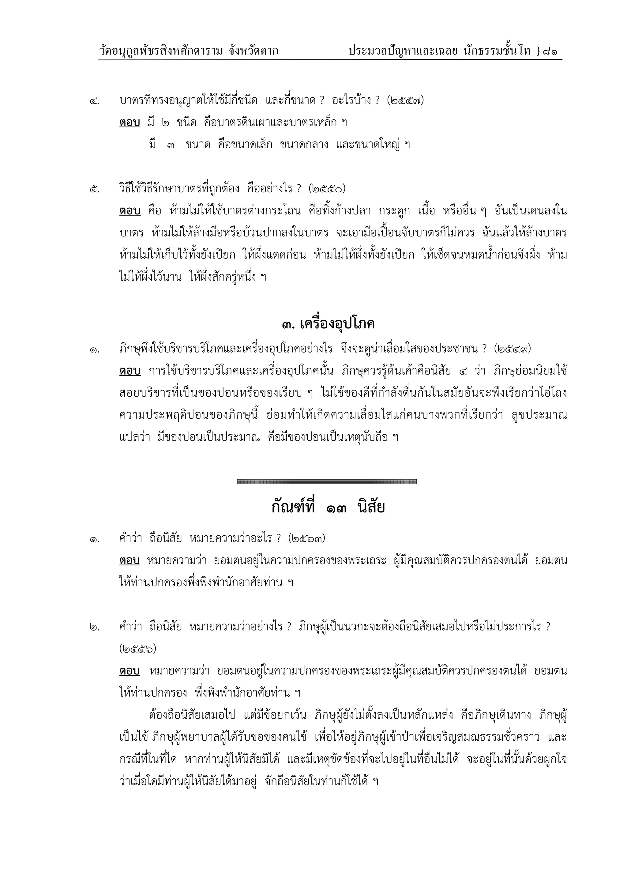 วัดอนุกูลพัชรสิงหศักดาราม จังหวัดตาก ประมวลปัญหาและเฉลย นักธรรมชั้นโท } ๘๑
๔. บาตรที่ทรงอนุญาตให้ใช้มีกี่ชนิด และกี่ขนาด ? อะไรบ้าง ? (๒๕๕๗)
ตอบ มี ๒ ชนิด คือบาตรดินเผาและบาตรเหล็ก ฯ
มี ๓ ขนาด คือขนาดเล็ก ขนาดกลาง และขนาดใหญ่ ฯ
๕. วิธีใช้วิธีรักษาบาตรที่ถูกต้อง คืออย่างไร ? (๒๕๕๐)
ตอบ คือ ห้ามไม่ให้ใช้บาตรต่างกระโถน คือทิ้งก้างปลา กระดูก เนื้อ หรืออื่น ๆ อันเป็นเดนลงใน
บาตร ห้ามไม่ให้ล้างมือหรือบ้วนปากลงในบาตร จะเอามือเปื้อนจับบาตรก็ไม่ควร ฉันแล้วให้ล้างบาตร
ห้ามไม่ให้เก็บไว้ทั้งยังเปียก ให้ผึ่งแดดก่อน ห้ามไม่ให้ผึ่งทั้งยังเปียก ให้เช็ดจนหมดน้ำก่อนจึงผึ่ง ห้าม
ไม่ให้ผึ่งไว้นาน ให้ผึ่งสักครู่หนึ่ง ฯ
๓. เครื่องอุปโภค
๑. ภิกษุพึงใช้บริขารบริโภคและเครื่องอุปโภคอย่างไร จึงจะดูน่าเลื่อมใสของประชาชน ? (๒๕๔๙)
ตอบ การใช้บริขารบริโภคและเครื่องอุปโภคนั้น ภิกษุควรรู้ต้นเค้าคือนิสัย ๔ ว่า ภิกษุย่อมนิยมใช้
สอยบริขารที่เป็นของปอนหรือของเรียบ ๆ ไม่ใช้ของดีที่กำลังตื่นกันในสมัยอันจะพึงเรียกว่าโอ่โถง
ความประพฤติปอนของภิกษุนี้ ย่อมทำให้เกิดความเลื่อมใสแก่คนบางพวกที่เรียกว่า ลูขประมาณ
แปลว่า มีของปอนเป็นประมาณ คือมีของปอนเป็นเหตุนับถือ ฯ
กัณฑ์ที่ ๑๓ นิสัย
๑. คําว่า ถือนิสัย หมายความว่าอะไร ? (๒๕๖๓)
ตอบ หมายความว่า ยอมตนอยู่ในความปกครองของพระเถระ ผู้มีคุณสมบัติควรปกครองตนได้ ยอมตน
ให้ท่านปกครองพึ่งพิงพํานักอาศัยท่าน ฯ
๒. คำว่า ถือนิสัย หมายความว่าอย่างไร ? ภิกษุผู้เป็นนวกะจะต้องถือนิสัยเสมอไปหรือไม่ประการไร ?
(๒๕๕๖)
ตอบ หมายความว่า ยอมตนอยู่ในความปกครองของพระเถระผู้มีคุณสมบัติควรปกครองตนได้ ยอมตน
ให้ท่านปกครอง พึ่งพิงพำนักอาศัยท่าน ฯ
ต้องถือนิสัยเสมอไป แต่มีข้อยกเว้น ภิกษุผู้ยังไม่ตั้งลงเป็นหลักแหล่ง คือภิกษุเดินทาง ภิกษุผู้
เป็นไข้ ภิกษุผู้พยาบาลผู้ได้รับขอของคนไข้ เพื่อให้อยู่ภิกษุผู้เข้าป่าเพื่อเจริญสมณธรรมชั่วคราว และ
กรณีที่ในที่ใด หากท่านผู้ให้นิสัยมิได้ และมีเหตุขัดข้องที่จะไปอยู่ในที่อื่นไม่ได้ จะอยู่ในที่นั้นด้วยผูกใจ
ว่าเมื่อใดมีท่านผู้ให้นิสัยได้มาอยู่ จักถือนิสัยในท่านก็ใช้ได้ ฯ
 