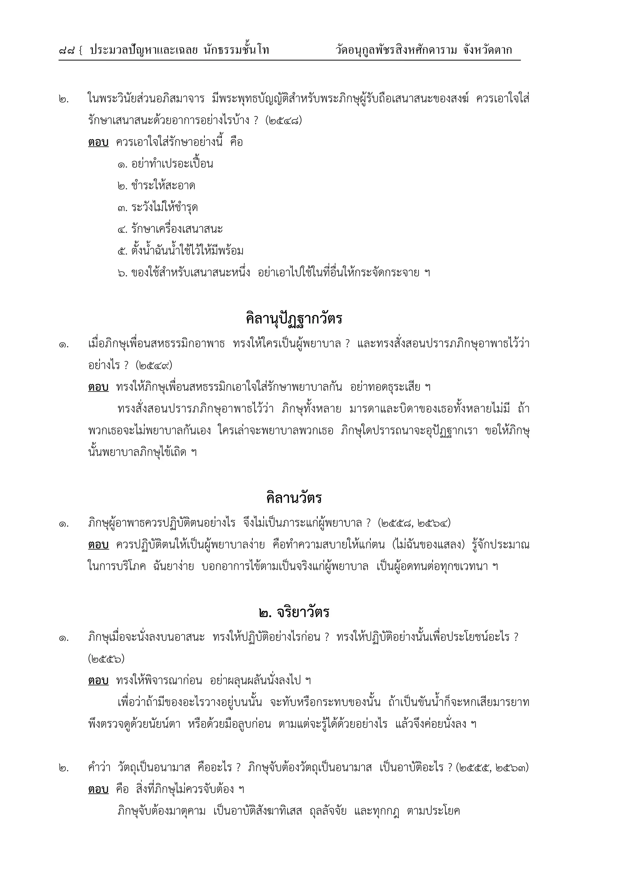 ๘๘ { ประมวลปัญหาและเฉลย นักธรรมชั้นโท วัดอนุกูลพัชรสิงหศักดาราม จังหวัดตาก
๒. ในพระวินัยส่วนอภิสมาจาร มีพระพุทธบัญญัติสำหรับพระภิกษุผู้รับถือเสนาสนะของสงฆ์ ควรเอาใจใส่
รักษาเสนาสนะด้วยอาการอย่างไรบ้าง ? (๒๕๔๘)
ตอบ ควรเอาใจใส่รักษาอย่างนี้ คือ
๑. อย่าทำเปรอะเปื้อน
๒. ชำระให้สะอาด
๓. ระวังไม่ให้ชำรุด
๔. รักษาเครื่องเสนาสนะ
๕. ตั้งน้ำฉันน้ำใช้ไว้ให้มีพร้อม
๖. ของใช้สำหรับเสนาสนะหนึ่ง อย่าเอาไปใช้ในที่อื่นให้กระจัดกระจาย ฯ
คิลานุปัฏฐากวัตร
๑. เมื่อภิกษุเพื่อนสหธรรมิกอาพาธ ทรงให้ใครเป็นผู้พยาบาล ? และทรงสั่งสอนปรารภภิกษุอาพาธไว้ว่า
อย่างไร ? (๒๕๔๙)
ตอบ ทรงให้ภิกษุเพื่อนสหธรรมิกเอาใจใส่รักษาพยาบาลกัน อย่าทอดธุระเสีย ฯ
ทรงสั่งสอนปรารภภิกษุอาพาธไว้ว่า ภิกษุทั้งหลาย มารดาและบิดาของเธอทั้งหลายไม่มี ถ้า
พวกเธอจะไม่พยาบาลกันเอง ใครเล่าจะพยาบาลพวกเธอ ภิกษุใดปรารถนาจะอุปัฏฐากเรา ขอให้ภิกษุ
นั้นพยาบาลภิกษุไข้เถิด ฯ
คิลานวัตร
๑. ภิกษุผู้อาพาธควรปฏิบัติตนอย่างไร จึงไม่เป็นภาระแก่ผู้พยาบาล ? (๒๕๕๘, ๒๕๖๔)
ตอบ ควรปฏิบัติตนให้เป็นผู้พยาบาลง่าย คือทำความสบายให้แก่ตน (ไม่ฉันของแสลง) รู้จักประมาณ
ในการบริโภค ฉันยาง่าย บอกอาการไข้ตามเป็นจริงแก่ผู้พยาบาล เป็นผู้อดทนต่อทุกขเวทนา ฯ
๒. จริยาวัตร
๑. ภิกษุเมื่อจะนั่งลงบนอาสนะ ทรงให้ปฏิบัติอย่างไรก่อน ? ทรงให้ปฏิบัติอย่างนั้นเพื่อประโยชน์อะไร ?
(๒๕๕๖)
ตอบ ทรงให้พิจารณาก่อน อย่าผลุนผลันนั่งลงไป ฯ
เพื่อว่าถ้ามีของอะไรวางอยู่บนนั้น จะทับหรือกระทบของนั้น ถ้าเป็นขันน้ำก็จะหกเสียมารยาท
พึงตรวจดูด้วยนัยน์ตา หรือด้วยมือลูบก่อน ตามแต่จะรู้ได้ด้วยอย่างไร แล้วจึงค่อยนั่งลง ฯ
๒. คำว่า วัตถุเป็นอนามาส คืออะไร ? ภิกษุจับต้องวัตถุเป็นอนามาส เป็นอาบัติอะไร ? (๒๕๕๕, ๒๕๖๓)
ตอบ คือ สิ่งที่ภิกษุไม่ควรจับต้อง ฯ
ภิกษุจับต้องมาตุคาม เป็นอาบัติสังฆาทิเสส ถุลลัจจัย และทุกกฎ ตามประโยค
 