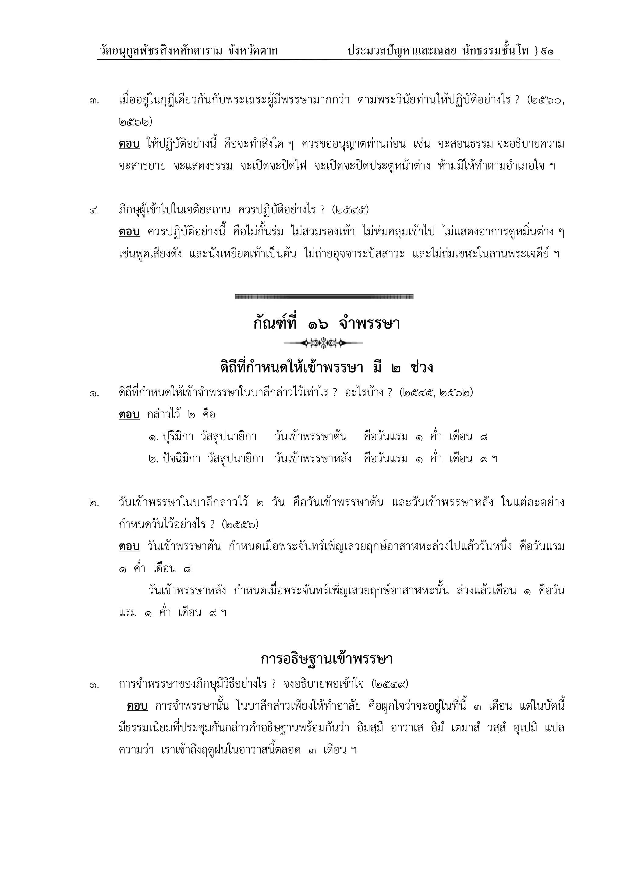 วัดอนุกูลพัชรสิงหศักดาราม จังหวัดตาก ประมวลปัญหาและเฉลย นักธรรมชั้นโท } ๙๑
๓. เมื่ออยู่ในกุฎีเดียวกันกับพระเถระผู้มีพรรษามากกว่า ตามพระวินัยท่านให้ปฏิบัติอย่างไร ? (๒๕๖๐,
๒๕๖๒)
ตอบ ให้ปฏิบัติอย่างนี้ คือจะทำสิ่งใด ๆ ควรขออนุญาตท่านก่อน เช่น จะสอนธรรม จะอธิบายความ
จะสาธยาย จะแสดงธรรม จะเปิดจะปิดไฟ จะเปิดจะปิดประตูหน้าต่าง ห้ามมิให้ทำตามอำเภอใจ ฯ
๔. ภิกษุผู้เข้าไปในเจติยสถาน ควรปฏิบัติอย่างไร ? (๒๕๔๕)
ตอบ ควรปฏิบัติอย่างนี้ คือไม่กั้นร่ม ไม่สวมรองเท้า ไม่ห่มคลุมเข้าไป ไม่แสดงอาการดูหมิ่นต่าง ๆ
เช่นพูดเสียงดัง และนั่งเหยียดเท้าเป็นต้น ไม่ถ่ายอุจจาระปัสสาวะ และไม่ถ่มเขฬะในลานพระเจดีย์ ฯ
กัณฑ์ที่ ๑๖ จำพรรษา
ดิถีที่กําหนดให้เข้าพรรษา มี ๒ ช่วง
๑. ดิถีที่กำหนดให้เข้าจำพรรษาในบาลีกล่าวไว้เท่าไร ? อะไรบ้าง ? (๒๕๔๕, ๒๕๖๒)
ตอบ กล่าวไว้ ๒ คือ
๑. ปุริมิกา วัสสูปนายิกา วันเข้าพรรษาต้น คือวันแรม ๑ ค่ำ เดือน ๘
๒. ปัจฉิมิกา วัสสูปนายิกา วันเข้าพรรษาหลัง คือวันแรม ๑ ค่ำ เดือน ๙ ฯ
๒. วันเข้าพรรษาในบาลีกล่าวไว้ ๒ วัน คือวันเข้าพรรษาต้น และวันเข้าพรรษาหลัง ในแต่ละอย่าง
กำหนดวันไว้อย่างไร ? (๒๕๕๖)
ตอบ วันเข้าพรรษาต้น กำหนดเมื่อพระจันทร์เพ็ญเสวยฤกษ์อาสาฬหะล่วงไปแล้ววันหนึ่ง คือวันแรม
๑ ค่ำ เดือน ๘
วันเข้าพรรษาหลัง กำหนดเมื่อพระจันทร์เพ็ญเสวยฤกษ์อาสาฬหะนั้น ล่วงแล้วเดือน ๑ คือวัน
แรม ๑ ค่ำ เดือน ๙ ฯ
การอธิษฐานเข้าพรรษา
๑. การจำพรรษาของภิกษุมีวิธีอย่างไร ? จงอธิบายพอเข้าใจ (๒๕๔๙)
ตอบ การจำพรรษานั้น ในบาลีกล่าวเพียงให้ทำอาลัย คือผูกใจว่าจะอยู่ในที่นี้ ๓ เดือน แต่ในบัดนี้
มีธรรมเนียมที่ประชุมกันกล่าวคำอธิษฐานพร้อมกันว่า อิมสฺมึ อาวาเส อิมํ เตมาสํ วสฺสํ อุเปมิ แปล
ความว่า เราเข้าถึงฤดูฝนในอาวาสนี้ตลอด ๓ เดือน ฯ
 