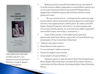  Відійшов у вічність словолюб Георгій Шевченко у рік свого 85-річчя.
Та він був настільки доброю, незрадливою та життєлюбною людиною, що з
почину голови Чернівецької обласної організації НСП України Василя
Джурана було зініційовано видання серії поетичних присвят «сіячеві
українського слова».
 Він і досі у пам’яті всіх нас – поціновувачів його поетичного дару –
високого зросту, гарний, розважливий у розмові, фанатично залюблений у
поетичне слово, мудрий досвідом і наївний душею. За словами члена НСП
України Валерія Гончаренка у своїх поезіях «…він дійсно повертає свою
осінь на весну. Це йому вдається. Бо це під силу тільки добрій, незрадливій і
життєлюбній людині, якою він був, є і залишається…».
 Згадує «Стрічі наживо» зі своїм добрим давнім приятелем
буковинський поет Степан Панчук, якому у свій час Георгій Шевченко дав
рекомендацію у Спілку письменників. Процитуємо:
 «Бувають люди зоряні, помітні,
 Немов Шевченко-Грай, привітні…».
 Та з них світліший і найбільш іскристий
 Письменник мудрий і душею чистий.
 Скажу відверто, мій духовний брат…».
 Адресували другові по перу свої невеликі вірші Георгій Ходоровський,
Василь Джуран, Манолій Попадюк. І нестерпний біль утрати звучить у
поетичному слові Василя Васкана, Олександра Довбуша, Наталі Григорчук-
Войтко .
 