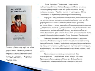  Петро Конашевич-Сагайдачний - найвідоміший і
найславетніший гетьман Війська Запорізького. Маючи за плечима
знамениту Острозьку академію, він зробив величезний внесок у
зміцнення козацтва в Україні, а головне – у перетворення Війська
Запорізького на виразника устремлінь українського народу.
 Передусім Сагайдачний постає перед нами відважним полководцем
та неперевершеним тактиком, генієм військової думки того часу. Він
реформує козацьке військо – на базі окремих загонів організовує
регулярне військо з суворою дисципліною. Історик запорозького козацтва
Д. Яворницький зазначав: «Дивна сміливість, швидкість і руйнівна сила
всіх козацьких походів на Крим і Туреччину перевершують будь-які
описи. Вони можуть бути пояснені тільки тим, що на чолі козаків стояв
такий геніальний поводир, яким був Петро Конашевич-Сагайдачний.
 Не менш успішним ніж на морі був Сагайдачний у сухопутних
компаніях. Апофеозом козацької звитяги стала Хотинська війна 1621 р.
Без перебільшення, перемога під Хотином врятувала Польщу та Україну
від турецького поневолення, а Сагайдачний відіграв у цьому головну роль.
Саме цього року – 10 квітня виповнилося 400 літ, як він відійшов у інші
світи.
 Образ цього славного українця постає з поезій Віри
Китайгородської, Галини Тарасюк, Василя Васкана, Михайла
Брозинського, Василя Джурана, Олександра Довбуша. Георгія
Ходоровського, що ввійшли до буклету «Гетьман з Ренесансу».
 