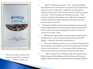  Одній із Чернівецьких околиць – Роші – присвячена добірка
віршів буковинських поетів. Адже ні одне місто не може існувати без
прилеглих до нього територій – передмість. У далеку давнину
народилися імена нашого міста та його околиць і назва Роши звучала
по-іншому – Рошош. У документах Чернівецьку околицю – Рошу
згадують наприкінці 18 століття, але під забутими нині іменами
Рошоши (1785), Рошош (1795). Назву Рошош у розмовах чернівчан
пам’ятає старше покоління.
 Уже вихідці зі Швабії, що переселилися освоювати ці землі за часів
Австрії, перейменували слов’янськуназву на сприятливішу для себе –
Rosch. А потім вона зазнає впливу румунської мови, і з’являється
звична для нас назва – Роша.
 Вийшла у світ серія листівок на пошану красної закутини міста
над Прутом. Це – проект Чернівецької обласної організації НСП
України – своєчасне і дотичне до історії видання.
 Роша стала «Місцем натхнення і сили» для Георгія Ходоровського.
За словами Василя Аністратенко «Тут ангели варту несуть». Квітуча
Роша для Анни Довгополої – це «Тюльпанова стежка в дитинство».
Галина Тарасюк поетично розповідає «Легенду про Лакул Рошу».
 Про своє відношення та відчуття краси цієї місцевості поезії
Василя Джурана, Василя Кукульняка, Василя Васкана, Олександра
Довбуша, Віталія Демченко і «Розкошшя Роші» від Тамари Севернюк.
 