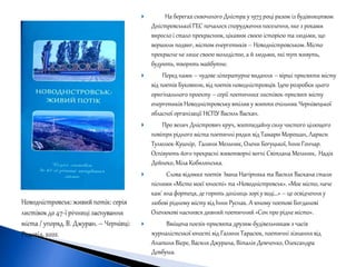  На берегах сивочолого Дністра у 1973 році разом із будівництвом
Дністровсьької ГЕС почалося спорудження поселення, яке з роками
виросло і стало прекрасним, цікавим своєю історією та людьми, що
вершили подвиг, містом енергетиків – Новодністровськом. Місто
прекрасне не лише своєю молодістю, а й людьми, які тут живуть,
будують, творять майбутнє.
 Перед нами – чудове літературне видання – вірші присвяти місту
від поетів Буковини, від поетів новодністровців. Ідею розробки цього
оригінального проекту – серії поетичних листівок-присвят місту
енергетиків Новодністровську втілив у життя очільник Чернівецької
обласної організації НСПУ Василь Васкан.
 Про велич Дністрович круч, життєдайну силу чистого цілющого
повітря рідного міста поетичні рядки від Тамари Морошан, Лариси
Тулюлюк-Кушнір, Галини Мельник, Олени Богуцької, Інни Гончар.
Оспівують його прекрасні животворні вогні Світлана Мельник, Надія
Дейнеко, Міла Кобилянська.
 Слова відомих поетів Івана Нагірняка та Василя Васкана стали
піснями «Місто моєї юності» та «Новодністровськ». «Моє місто, наче
кам' яна фортеця, де горять долілиць зорі у воді…» – це освідчення у
любові рідному місту від Інни Руснак. А юному поетові Богданові
Оленюкові наснився дивний поетичний «Сон про рідне місто».
 Вміщена поезія-присвята друзям-будівельникам з часів
журналістської юності від Галини Тарасюк, поетичні зізнання від
Анатоля Вієре, Василя Джурана, Віталія Демченко, Олександра
Довбуша.
 