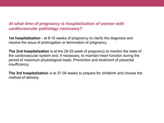 At what time of pregnancy is hospitalization of women with
cardiovascular pathology necessary?
1st hospitalization - at 8-10 weeks of pregnancy to clarify the diagnosis and
resolve the issue of prolongation or termination of pregnancy.
The 2nd hospitalization is at the 28-29 week of pregnancy to monitor the state of
the cardiovascular system and, if necessary, to maintain heart function during the
period of maximum physiological loads. Prevention and treatment of placental
insufficiency.
The 3rd hospitalization is at 37-38 weeks to prepare for childbirth and choose the
method of delivery.
 
