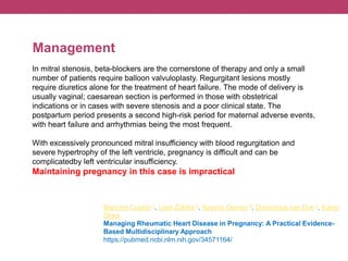 In mitral stenosis, beta-blockers are the cornerstone of therapy and only a small
number of patients require balloon valvuloplasty. Regurgitant lesions mostly
require diuretics alone for the treatment of heart failure. The mode of delivery is
usually vaginal; caesarean section is performed in those with obstetrical
indications or in cases with severe stenosis and a poor clinical state. The
postpartum period presents a second high-risk period for maternal adverse events,
with heart failure and arrhythmias being the most frequent.
With excessively pronounced mitral insufficiency with blood regurgitation and
severe hypertrophy of the left ventricle, pregnancy is difficult and can be
complicatedby left ventricular insufficiency.
Maintaining pregnancy in this case is impractical
Management
Blanche Cupido 1, Liesl Zühlke 2, Ayesha Osman 3, Dominique van Dyk 4, Karen
Sliwa
Managing Rheumatic Heart Disease in Pregnancy: A Practical Evidence-
Based Multidisciplinary Approach
https://pubmed.ncbi.nlm.nih.gov/34571164/
 