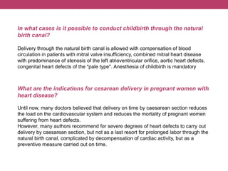 In what cases is it possible to conduct childbirth through the natural
birth canal?
Delivery through the natural birth canal is allowed with compensation of blood
circulation in patients with mitral valve insufficiency, combined mitral heart disease
with predominance of stenosis of the left atrioventricular orifice, aortic heart defects,
congenital heart defects of the "pale type". Anesthesia of childbirth is mandatory
What are the indications for cesarean delivery in pregnant women with
heart disease?
Until now, many doctors believed that delivery on time by caesarean section reduces
the load on the cardiovascular system and reduces the mortality of pregnant women
suffering from heart defects.
However, many authors recommend for severe degrees of heart defects to carry out
delivery by caesarean section, but not as a last resort for prolonged labor through the
natural birth canal, complicated by decompensation of cardiac activity, but as a
preventive measure carried out on time.
 