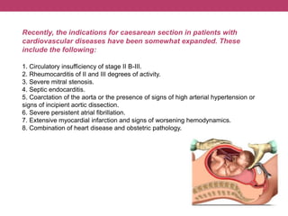 Recently, the indications for caesarean section in patients with
cardiovascular diseases have been somewhat expanded. These
include the following:
1. Circulatory insufficiency of stage II B-III.
2. Rheumocarditis of II and III degrees of activity.
3. Severe mitral stenosis.
4. Septic endocarditis.
5. Coarctation of the aorta or the presence of signs of high arterial hypertension or
signs of incipient aortic dissection.
6. Severe persistent atrial fibrillation.
7. Extensive myocardial infarction and signs of worsening hemodynamics.
8. Combination of heart disease and obstetric pathology.
 