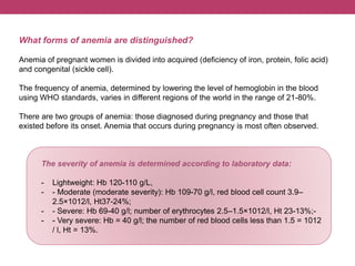 What forms of anemia are distinguished?
Anemia of pregnant women is divided into acquired (deficiency of iron, protein, folic acid)
and congenital (sickle cell).
The frequency of anemia, determined by lowering the level of hemoglobin in the blood
using WHO standards, varies in different regions of the world in the range of 21-80%.
There are two groups of anemia: those diagnosed during pregnancy and those that
existed before its onset. Anemia that occurs during pregnancy is most often observed.
The severity of anemia is determined according to laboratory data:
- Lightweight: Hb 120-110 g/L,
- - Moderate (moderate severity): Hb 109-70 g/l, red blood cell count 3.9–
2.5×1012/l, Ht37-24%;
- - Severe: Hb 69-40 g/l; number of erythrocytes 2.5–1.5×1012/l, Ht 23-13%;-
- - Very severe: Hb = 40 g/l; the number of red blood cells less than 1.5 = 1012
/ l, Ht = 13%.
 