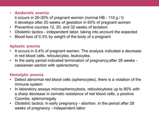 • Asiderotic anemia
it occurs in 20-30% of pregnant women (normal HB - 110 g / l)
it develops after 20 weeks of gestation in 65% of pregnant women
• Preventive courses 12, 20, and 32 weeks of lactation
• Оbstetric tactics - independent labor, taking into account the expected
• Blood loss of 0.3% by weight of the body of a pregnant
Aplastic anemia
• It occurs in 0.4% of pregnant women. The analysis indicated a decrease
in red blood cells, reticulocytes, leukocytes.
• In the early period indicated termination of pregnancy,after 28 weeks -
caesarean section with splenectomy
Hemolytic anemia
• Detect abnormal red blood cells (spherocytes), there is a violation of the
immune system
• In laboratory assays microspherocytosis, reticulocytosis up to 80% with
a sharp decrease in osmotic resistance of red blood cells, a positive
Coombs, splenomegaly
• Obstetric tactics: in early pregnancy - abortion, in the period after 28
weeks of pregnancy - independent labor
 