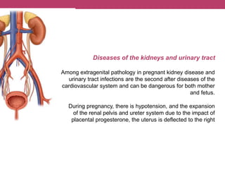 Diseases of the kidneys and urinary tract
Among extragenital pathology in pregnant kidney disease and
urinary tract infections are the second after diseases of the
cardiovascular system and can be dangerous for both mother
and fetus.
During pregnancy, there is hypotension, and the expansion
of the renal pelvis and ureter system due to the impact of
placental progesterone, the uterus is deflected to the right
 