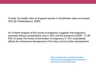 To date, the health index of pregnant women in Kazakhstan does not exceed
30% (B.I.Abdykalykova, 2009).
An in-depth analysis of the course of pregnancy suggests that pregnancy
proceeds without complications only in 20% and the presence of EGP – in 30-
40% of cases.The threat of termination of pregnancy in 12% undoubtedly
affects the intrauterine development of the fetus and its further development.
https://cyberleninka.ru/article/n/chastota-
vstrechaemosti-ekstragenitalnoy-patologii-u-
beremennyh-zhenschin/viewer
 