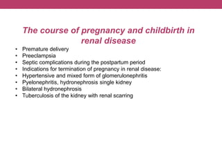 The course of pregnancy and childbirth in
renal disease
• Premature delivery
• Preeclampsia
• Septic complications during the postpartum period
• Indications for termination of pregnancy in renal disease:
• Hypertensive and mixed form of glomerulonephritis
• Pyelonephritis, hydronephrosis single kidney
• Bilateral hydronephrosis
• Tuberculosis of the kidney with renal scarring
 