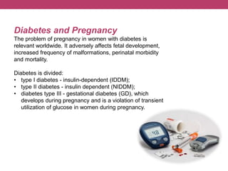 Diabetes and Pregnancy
The problem of pregnancy in women with diabetes is
relevant worldwide. It adversely affects fetal development,
increased frequency of malformations, perinatal morbidity
and mortality.
Diabetes is divided:
• type I diabetes - insulin-dependent (IDDM);
• type II diabetes - insulin dependent (NIDDM);
• diabetes type III - gestational diabetes (GD), which
develops during pregnancy and is a violation of transient
utilization of glucose in women during pregnancy.
 