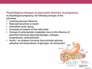 Physiological changes in pancreatic function in pregnancy
In physiological pregnancy, the following changes of the
pancreas:
• Lowering glucose tolerance
• Reduced sensitivity to insulin
• Intensified insulin decay
• Increased circulation of free fatty acids
• Change of carbohydrate metabolism due to the influence of
placental hormones placental lactogen, estrogen,
progesterone, corticosteroids.
• Insulin - an anabolic hormone that promotes glucose
utilization and biosynthesis of glycogen, fat and protein.
 